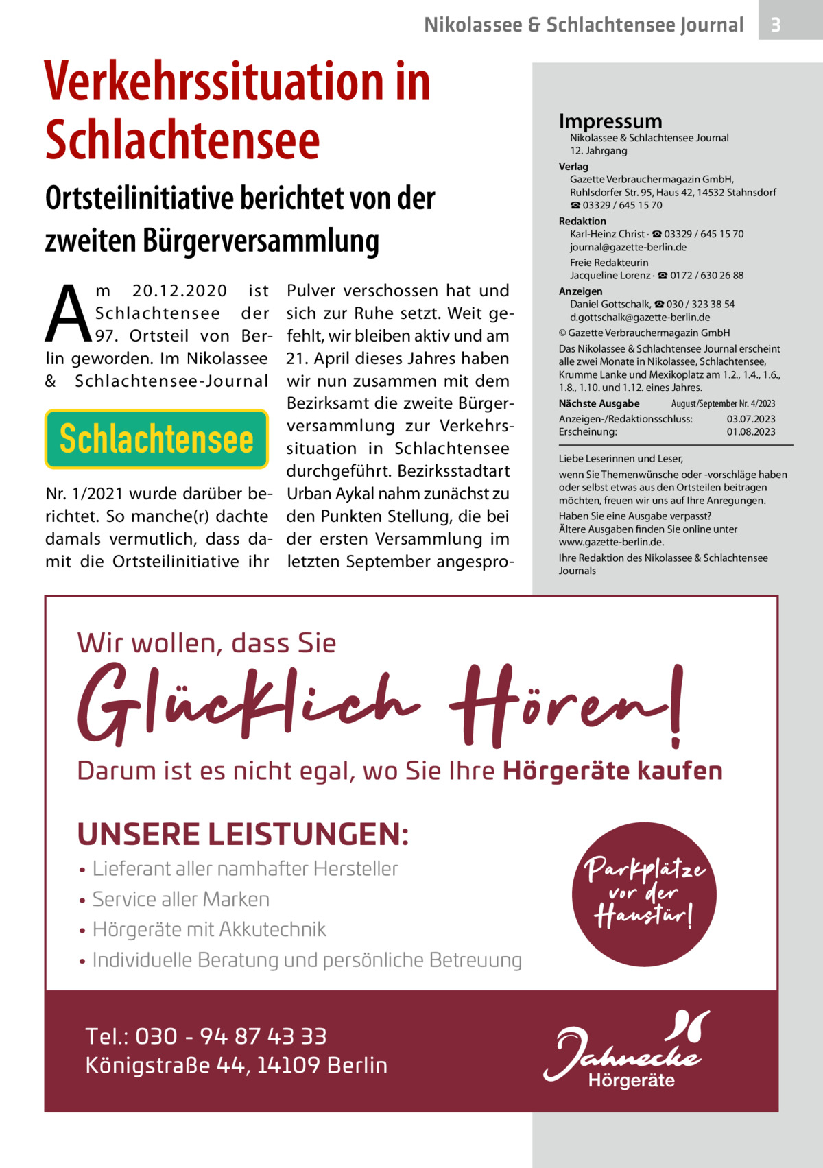 Nikolassee & Schlachtensee Journal  Verkehrssituation in Schlachtensee Ortsteilinitiative berichtet von der zweiten Bürgerversammlung  A  m 20.12.2020 ist Schlachtensee der 97. Ortsteil von Berlin geworden. Im Nikolassee & Schlachtensee -Journal  Schlachtensee Nr. 1/2021 wurde darüber berichtet. So manche(r) dachte damals vermutlich, dass damit die Ortsteilinitiative ihr  Pulver verschossen hat und sich zur Ruhe setzt. Weit gefehlt, wir bleiben aktiv und am 21. April dieses Jahres haben wir nun zusammen mit dem Bezirksamt die zweite Bürgerversammlung zur Verkehrssituation in Schlachtensee durchgeführt. Bezirksstadtart Urban Aykal nahm zunächst zu den Punkten Stellung, die bei der ersten Versammlung im letzten September angespro Impressum  Nikolassee & Schlachtensee Journal 12. Jahrgang Verlag Gazette Verbrauchermagazin GmbH, Ruhlsdorfer Str. 95, Haus 42, 14532 Stahnsdorf ☎ 03329 / 645 15 70 Redaktion Karl-Heinz Christ · ☎ 03329 / 645 15 70 journal@gazette-berlin.de Freie Redakteurin Jacqueline Lorenz · ☎ 0172 / 630 26 88 Anzeigen Daniel Gottschalk, ☎ 030 / 323 38 54 d.gottschalk@gazette-berlin.de © Gazette Verbrauchermagazin GmbH Das Nikolassee & Schlachtensee Journal erscheint alle zwei Monate in Nikolassee, Schlachtensee, Krumme Lanke und Mexikoplatz am 1.2., 1.4., 1.6., 1.8., 1.10. und 1.12. eines Jahres. August/September Nr. 4/2023 Nächste Ausgabe 	 Anzeigen-/Redaktionsschluss:	03.07.2023 Erscheinung:	01.08.2023 Liebe Leserinnen und Leser, wenn Sie Themenwünsche oder -vorschläge haben oder selbst etwas aus den Ortsteilen beitragen möchten, freuen wir uns auf Ihre Anregungen. Haben Sie eine Ausgabe verpasst? Ältere Ausgaben finden Sie online unter www.gazette-berlin.de. Ihre Redaktion des Nikolassee & Schlachtensee Journals  Wir wollen, dass Sie  Darum ist es nicht egal, wo Sie Ihre H‘rger¬te kaufen  UNSERE LEISTUNGEN: • Lieferant aller namhafter Hersteller • Service aller Marken • H‘rger¬te mit Akkutechnik • Individuelle Beratung und pers‘nliche Betreuung  Tel.: 030 - 94 87 43 33 K‘nigstraΩe 44, 14109 Berlin  3