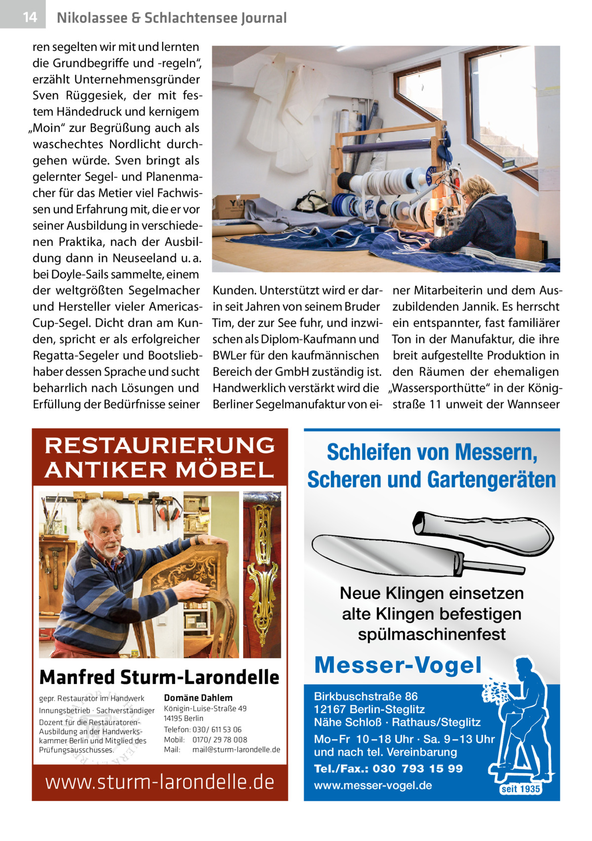 14  Nikolassee & Schlachtensee Journal  ren segelten wir mit und lernten die Grundbegriffe und -regeln“, erzählt Unternehmensgründer Sven Rüggesiek, der mit festem Händedruck und kernigem „Moin“ zur Begrüßung auch als waschechtes Nordlicht durchgehen würde. Sven bringt als gelernter Segel- und Planenmacher für das Metier viel Fachwissen und Erfahrung mit, die er vor seiner Ausbildung in verschiedenen Praktika, nach der Ausbildung dann in Neuseeland u. a. bei Doyle-Sails sammelte, einem der weltgrößten Segelmacher und Hersteller vieler AmericasCup-Segel. Dicht dran am Kunden, spricht er als erfolgreicher Regatta-Segeler und Bootsliebhaber dessen Sprache und sucht beharrlich nach Lösungen und Erfüllung der Bedürfnisse seiner  Kunden. Unterstützt wird er darin seit Jahren von seinem Bruder Tim, der zur See fuhr, und inzwischen als Diplom-Kaufmann und BWLer für den kaufmännischen Bereich der GmbH zuständig ist. Handwerklich verstärkt wird die Berliner Segelmanufaktur von ei RESTAURIERUNG ANTIKER MÖBEL  ner Mitarbeiterin und dem Auszubildenden Jannik. Es herrscht ein entspannter, fast familiärer Ton in der Manufaktur, die ihre breit aufgestellte Produktion in den Räumen der ehemaligen „Wassersporthütte“ in der Königstraße 11 unweit der Wannseer  Schleifen von Messern, Scheren und Gartengeräten  Neue Klingen einsetzen alte Klingen befestigen spülmaschinenfest  Manfred Sturm-Larondelle gepr. Restaurator im Handwerk Innungsbetrieb · Sachverständiger Dozent für die RestauratorenAusbildung an der Handwerkskammer Berlin und Mitglied des Prüfungsausschusses.  Domäne Dahlem Königin-Luise-Straße 49 14195 Berlin Telefon: 030/ 611 53 06 Mobil: 0170/ 29 78 008 Mail: mail@sturm-larondelle.de  www.sturm-larondelle.de  Messer-Vogel Birkbuschstraße 86 12167 Berlin-Steglitz Nähe Schloß · Rathaus/Steglitz Mo – Fr 10 – 18 Uhr · Sa. 9 – 13 Uhr und nach tel. Vereinbarung Tel./Fax.: 030 793 15 99 www.messer-vogel.de seit 1935