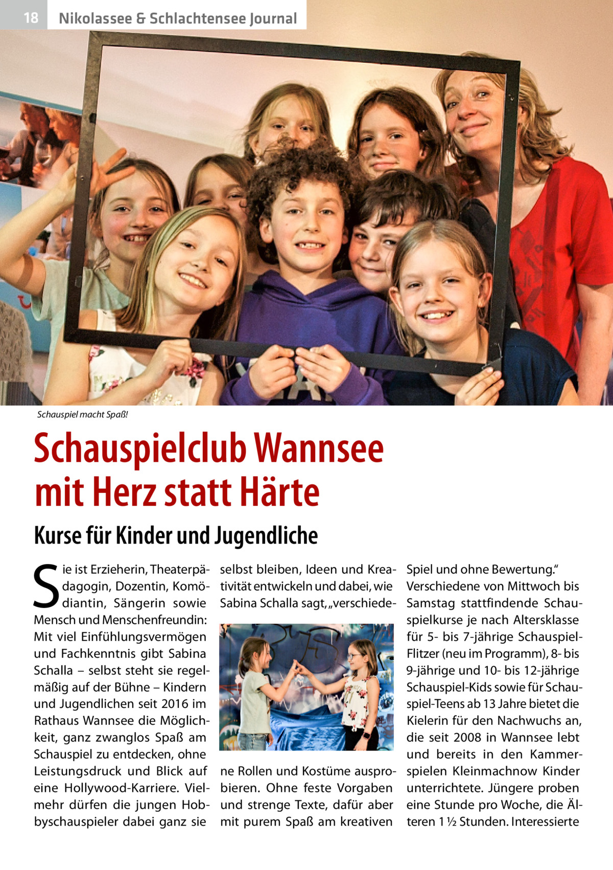 18  Nikolassee & Schlachtensee Journal  Schauspiel macht Spaß!  Schauspielclub Wannsee mit Herz statt Härte Kurse für Kinder und Jugendliche  S  ie ist Erzieherin, Theaterpädagogin, Dozentin, Komödiantin, Sängerin sowie Mensch und Menschenfreundin: Mit viel Einfühlungsvermögen und Fachkenntnis gibt Sabina Schalla – selbst steht sie regelmäßig auf der Bühne – Kindern und Jugendlichen seit 2016 im Rathaus Wannsee die Möglichkeit, ganz zwanglos Spaß am Schauspiel zu entdecken, ohne Leistungsdruck und Blick auf eine Hollywood-Karriere. Vielmehr dürfen die jungen Hobbyschauspieler dabei ganz sie  selbst bleiben, Ideen und Krea- Spiel und ohne Bewertung.“ tivität entwickeln und dabei, wie Verschiedene von Mittwoch bis Sabina Schalla sagt, „verschiede- Samstag stattfindende Schauspielkurse je nach Altersklasse für 5- bis 7-jährige SchauspielFlitzer (neu im Programm), 8- bis 9-jährige und 10- bis 12-jährige Schauspiel-Kids sowie für Schauspiel-Teens ab 13 Jahre bietet die Kielerin für den Nachwuchs an, die seit 2008 in Wannsee lebt und bereits in den Kammerne Rollen und Kostüme auspro- spielen Kleinmachnow Kinder bieren. Ohne feste Vorgaben unterrichtete. Jüngere proben und strenge Texte, dafür aber eine Stunde pro Woche, die Älmit purem Spaß am kreativen teren 1 ½ Stunden. Interessierte