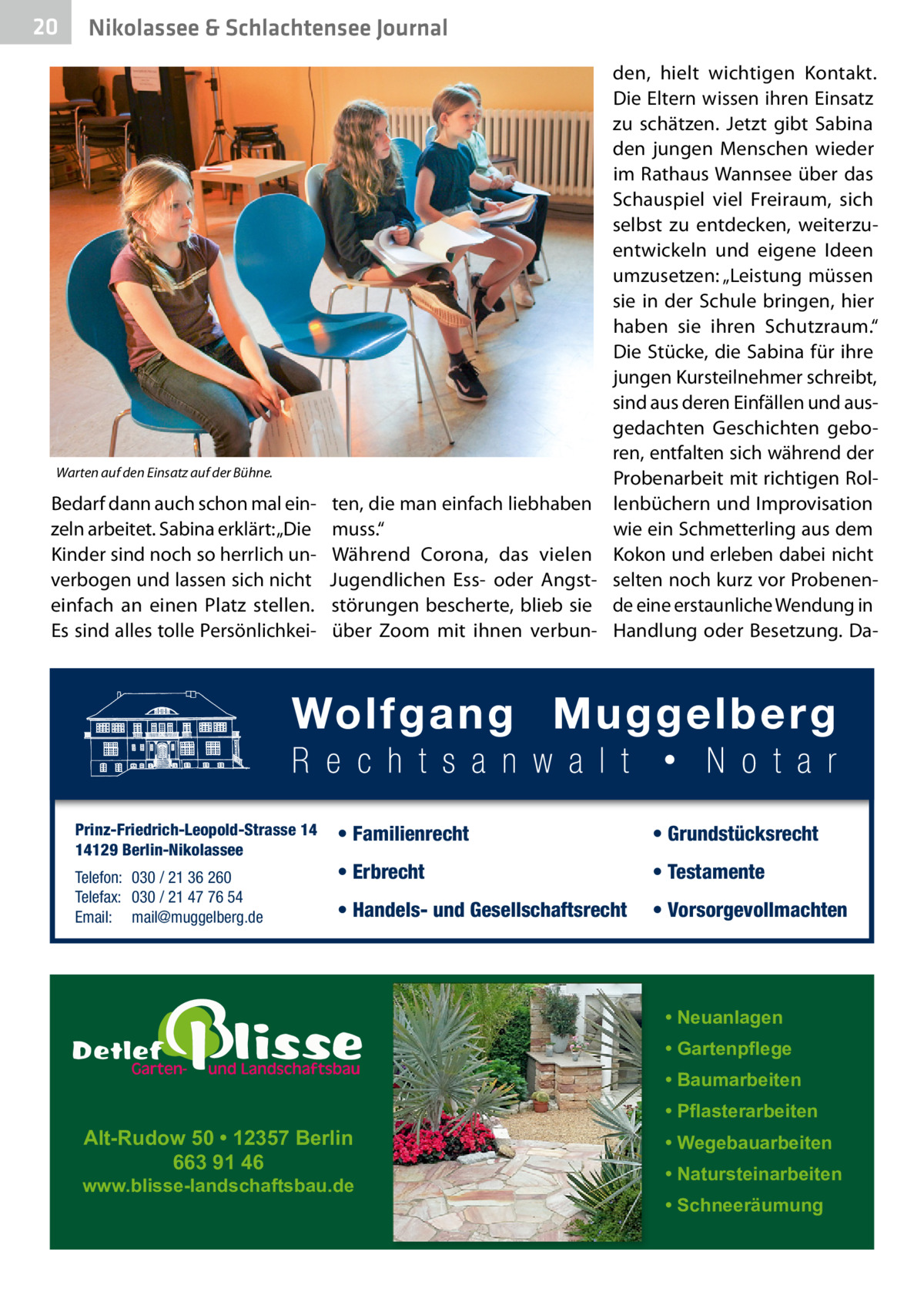 20  Nikolassee & Schlachtensee Journal  Warten auf den Einsatz auf der Bühne.  Bedarf dann auch schon mal einzeln arbeitet. Sabina erklärt: „Die Kinder sind noch so herrlich unverbogen und lassen sich nicht einfach an einen Platz stellen. Es sind alles tolle Persönlichkei Prinz-Friedrich-Leopold-Strasse 14 14129 Berlin-Nikolassee Telefon: 030 / 21 36 260 Telefax: 030 / 21 47 76 54 Email: mail@muggelberg.de  den, hielt wichtigen Kontakt. Die Eltern wissen ihren Einsatz zu schätzen. Jetzt gibt Sabina den jungen Menschen wieder im Rathaus Wannsee über das Schauspiel viel Freiraum, sich selbst zu entdecken, weiterzuentwickeln und eigene Ideen umzusetzen: „Leistung müssen sie in der Schule bringen, hier haben sie ihren Schutzraum.“ Die Stücke, die Sabina für ihre jungen Kursteilnehmer schreibt, sind aus deren Einfällen und ausgedachten Geschichten geboren, entfalten sich während der Probenarbeit mit richtigen Rolten, die man einfach liebhaben lenbüchern und Improvisation wie ein Schmetterling aus dem muss.“ Während Corona, das vielen Kokon und erleben dabei nicht Jugendlichen Ess- oder Angst- selten noch kurz vor Probenenstörungen bescherte, blieb sie de eine erstaunliche Wendung in über Zoom mit ihnen verbun- Handlung oder Besetzung. Da • Familienrecht  • Grundstücksrecht  • Erbrecht  • Testamente  • Handels- und Gesellschaftsrecht  • Vorsorgevollmachten  • Neuanlagen • Gartenpflege • Baumarbeiten  Alt-Rudow 50 • 12357 Berlin 663 91 46  www.blisse-landschaftsbau.de  • Pflasterarbeiten • Wegebauarbeiten • Natursteinarbeiten • Schneeräumung