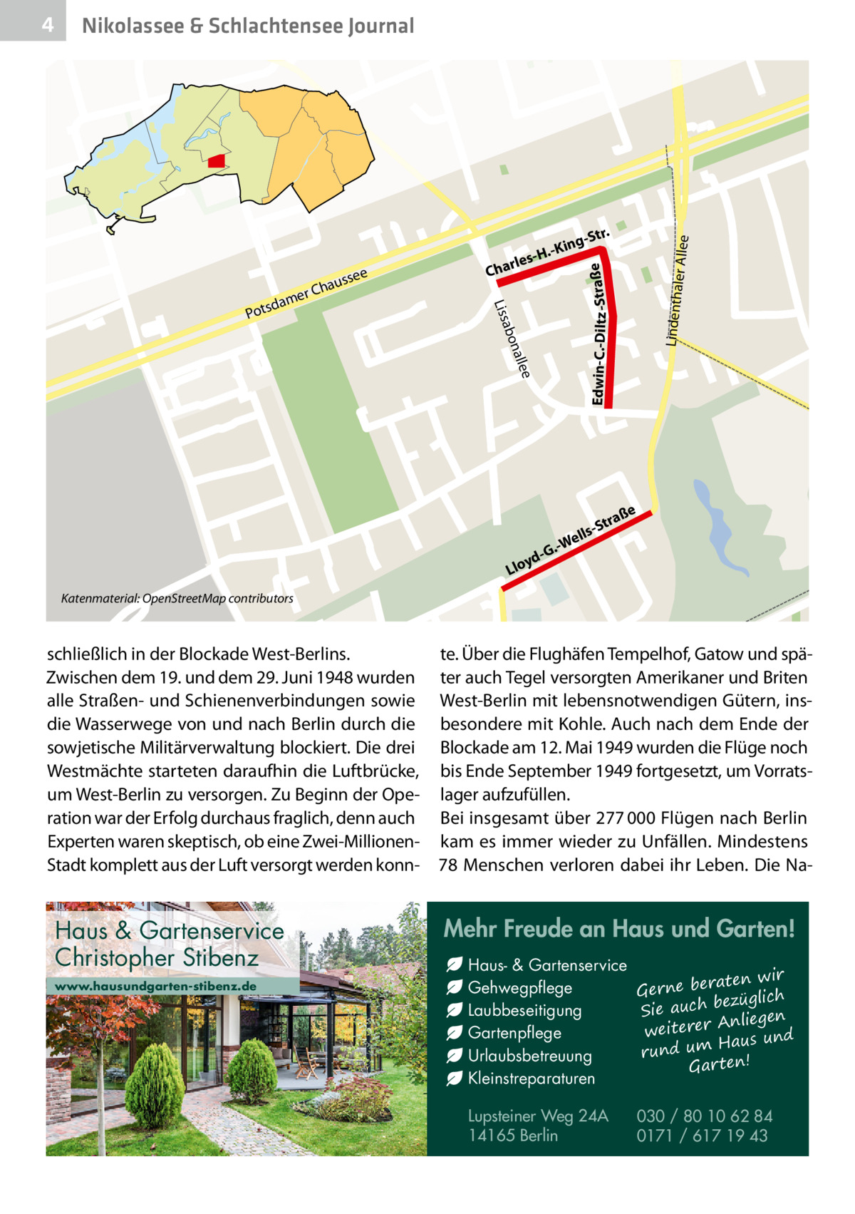 Nikolassee & Schlachtensee Journal  e  alle  bon  a Liss  Po  er Allee Lindenthal  ee  auss  r Ch  me tsda  Str.  ing H.-K  rles Cha  Edwin-C.-Diltz -Straße  4  ße  ra -St  ells .-W  G ydLlo Katenmaterial: OpenStreetMap contributors  schließlich in der Blockade West-Berlins. Zwischen dem 19. und dem 29. Juni 1948 wurden alle Straßen- und Schienenverbindungen sowie die Wasserwege von und nach Berlin durch die sowjetische Militärverwaltung blockiert. Die drei Westmächte starteten daraufhin die Luftbrücke, um West-Berlin zu versorgen. Zu Beginn der Operation war der Erfolg durchaus fraglich, denn auch Experten waren skeptisch, ob eine Zwei-MillionenStadt komplett aus der Luft versorgt werden konn Haus & Gartenservice Christopher Stibenz www.hausundgarten-stibenz.de  te. Über die Flughäfen Tempelhof, Gatow und späMap data © OpenStreetMap contributors ter auch Tegel versorgten Amerikaner und Briten West-Berlin mit lebensnotwendigen Gütern, insbesondere mit Kohle. Auch nach dem Ende der Blockade am 12. Mai 1949 wurden die Flüge noch bis Ende September 1949 fortgesetzt, um Vorratslager aufzufüllen. Bei insgesamt über 277 000 Flügen nach Berlin kam es immer wieder zu Unfällen. Mindestens 78 Menschen verloren dabei ihr Leben. Die Na Mehr Freude an Haus und Garten! Haus- & Gartenservice aten wir Gehwegpflege Gerne ber ezüglich b ch Laubbeseitigung Sie au Anliegen weiterer Gartenpflege Haus und m u rund Urlaubsbetreuung Gar ten! Kleinstreparaturen Lupsteiner Weg 24A 14165 Berlin  030 / 80 10 62 84 0171 / 617 19 43