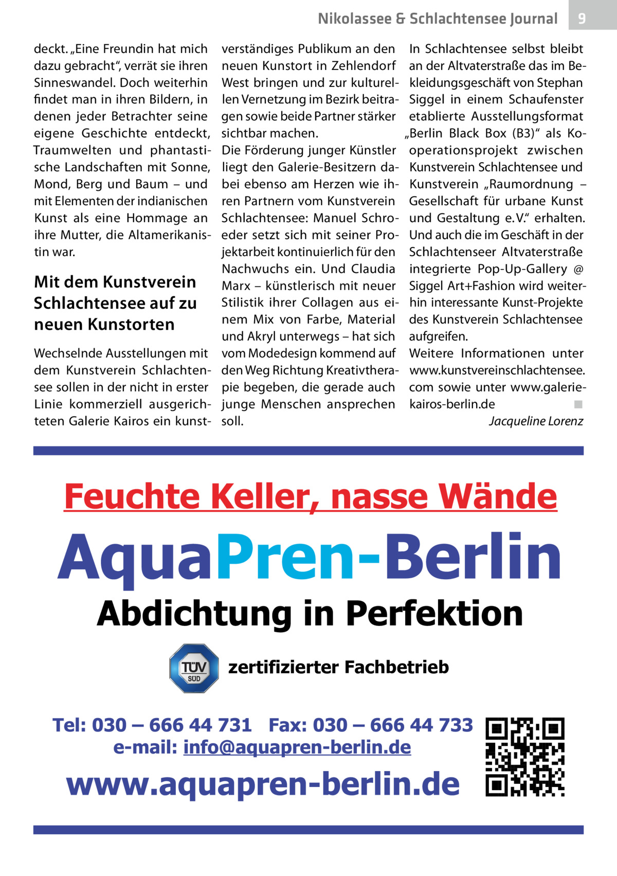 Nikolassee & Schlachtensee Journal deckt. „Eine Freundin hat mich dazu gebracht“, verrät sie ihren Sinneswandel. Doch weiterhin findet man in ihren Bildern, in denen jeder Betrachter seine eigene Geschichte entdeckt, Traumwelten und phantastische Landschaften mit Sonne, Mond, Berg und Baum – und mit Elementen der indianischen Kunst als eine Hommage an ihre Mutter, die Altamerikanistin war.  Mit dem Kunstverein Schlachtensee auf zu neuen Kunstorten Wechselnde Ausstellungen mit dem Kunstverein Schlachtensee sollen in der nicht in erster Linie kommerziell ausgerichteten Galerie Kairos ein kunst verständiges Publikum an den neuen Kunstort in Zehlendorf West bringen und zur kulturellen Vernetzung im Bezirk beitragen sowie beide Partner stärker sichtbar machen. Die Förderung junger Künstler liegt den Galerie-Besitzern dabei ebenso am Herzen wie ihren Partnern vom Kunstverein Schlachtensee: Manuel Schroeder setzt sich mit seiner Projektarbeit kontinuierlich für den Nachwuchs ein. Und Claudia Marx – künstlerisch mit neuer Stilistik ihrer Collagen aus einem Mix von Farbe, Material und Akryl unterwegs – hat sich vom Modedesign kommend auf den Weg Richtung Kreativtherapie begeben, die gerade auch junge Menschen ansprechen soll.  9  In Schlachtensee selbst bleibt an der Altvaterstraße das im Bekleidungsgeschäft von Stephan Siggel in einem Schaufenster etablierte Ausstellungsformat „Berlin Black Box (B3)“ als Kooperationsprojekt zwischen Kunstverein Schlachtensee und Kunstverein „Raumordnung – Gesellschaft für urbane Kunst und Gestaltung e. V.“ erhalten. Und auch die im Geschäft in der Schlachtenseer Altvaterstraße integrierte Pop-Up-Gallery @ Siggel Art+Fashion wird weiterhin interessante Kunst-Projekte des Kunstverein Schlachtensee aufgreifen. Weitere Informationen unter www.kunstvereinschlachtensee. com sowie unter www.galeriekairos-berlin.de� ◾ � Jacqueline Lorenz  zertifizierter Fachbetrieb