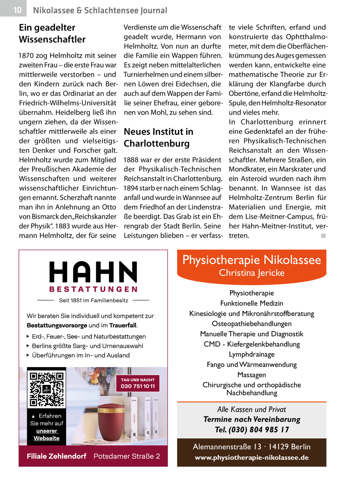 10  Nikolassee & Schlachtensee Journal  Ein geadelter Wissenschaftler 1870 zog Helmholtz mit seiner zweiten Frau – die erste Frau war mittlerweile verstorben – und den Kindern zurück nach Berlin, wo er das Ordinariat an der Friedrich-Wilhelms-Universität übernahm. Heidelberg ließ ihn ungern ziehen, da der Wissenschaftler mittlerweile als einer der größten und vielseitigsten Denker und Forscher galt. Helmholtz wurde zum Mitglied der Preußischen Akademie der Wissenschaften und weiterer wissenschaftlicher Einrichtungen ernannt. Scherzhaft nannte man ihn in Anlehnung an Otto von Bismarck den „Reichskanzler der Physik“. 1883 wurde aus Hermann Helmholtz, der für seine  Verdienste um die Wissenschaft geadelt wurde, Hermann von Helmholtz. Von nun an durfte die Familie ein Wappen führen. Es zeigt neben mittelalterlichen Turnierhelmen und einem silbernen Löwen drei Eidechsen, die auch auf dem Wappen der Familie seiner Ehefrau, einer geborenen von Mohl, zu sehen sind.  Neues Institut in Charlottenburg 1888 war er der erste Präsident der Physikalisch-Technischen Reichsanstalt in Charlottenburg. 1894 starb er nach einem Schlaganfall und wurde in Wannsee auf dem Friedhof an der Lindenstraße beerdigt. Das Grab ist ein Ehrengrab der Stadt Berlin. Seine Leistungen blieben – er verfass te viele Schriften, erfand und konstruierte das Ophtthalmometer, mit dem die Oberflächenkrümmung des Auges gemessen werden kann, entwickelte eine mathematische Theorie zur Erklärung der Klangfarbe durch Obertöne, erfand die HelmholtzSpule, den Helmholtz-Resonator und vieles mehr. In Charlottenburg erinnert eine Gedenktafel an der früheren Physikalisch-Technischen Reichsanstalt an den Wissenschaftler. Mehrere Straßen, ein Mondkrater, ein Marskrater und ein Asteroid wurden nach ihm benannt. In Wannsee ist das Helmholtz-Zentrum Berlin für Materialien und Energie, mit dem Lise-Meitner-Campus, früher Hahn-Meitner-Institut, vertreten.� ◾  Physiotherapie Nikolassee Christina Jericke  Physiotherapie Funktionelle Medizin Kinesiologie und Mikronährstoffberatung Osteopathiebehandlungen Manuelle Therapie und Diagnostik CMD - Kiefergelenkbehandlung Lymphdrainage Fango und Wärmeanwendung Massagen Chirurgische und orthopädische Nachbehandlung  Alle Kassen und Privat Termine nach Vereinbarung Tel. (030) 804 985 17 Alemannenstraße 13 · 14129 Berlin www.physiotherapie-nikolassee.de