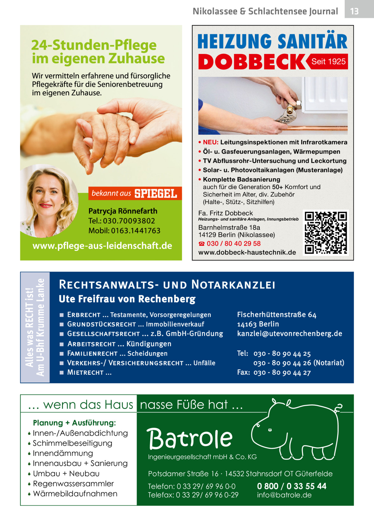 Nikolassee & Schlachtensee Journal  HEIZUNG SANITÄR  DOBBECK  Seit 1925  • NEU: Leitungsinspektionen mit Infrarotkamera • Öl- u. Gasfeuerungsanlagen, Wärmepumpen • TV Abflussrohr-Untersuchung und Leckortung • Solar- u. Photovoltaikanlagen (Musteranlage) • Komplette Badsanierung auch für die Generation 50+ Komfort und Sicherheit im Alter, div. Zubehör (Halte-, Stütz-, Sitzhilfen)  Fa. Fritz Dobbeck  Heizungs- und sanitäre Anlagen, Innungsbetrieb  Alles was RECHT ist! Am U-Bhf Krumme Lanke  Barnhelmstraße 18a 14129 Berlin (Nikolassee) ☎ 030 / 80 40 29 58 www.dobbeck-haustechnik.de  Rechtsanwalts- und Notarkanzlei Ute Freifrau von Rechenberg ■ ■ ■ ■ ■ ■ ■  Erbrecht ... Testamente, Vorsorgeregelungen Grundstücksrecht ... Immobilienverkauf Gesellschaftsrecht ... z.B. GmbH-Gründung Arbeitsrecht ... Kündigungen Familienrecht ... Scheidungen Verkehrs-/ Versicherungsrecht ... Unfälle Mietrecht ...  Fischerhüttenstraße 64 14163 Berlin kanzlei@utevonrechenberg.de Tel: 030 - 80 90 44 25 030 - 80 90 44 26 (Notariat) Fax: 030 - 80 90 44 27  … wenn das Haus nasse Füße hat … Planung + Ausführung: Innen-/Außenabdichtung  Schimmelbeseitigung  Innendämmung  Innenausbau + Sanierung  Umbau + Neubau  Regenwassersammler  Wärmebildaufnahmen    Batrole  Ingenieurgesellschaft mbH & Co. KG  Potsdamer Straße 16 ∙ 14532 Stahnsdorf OT Güterfelde Telefon: 0 33 29/ 69 96 0-0 Telefax: 0 33 29/ 69 96 0-29  0 800 / 0 33 55 44 info@batrole.de  13