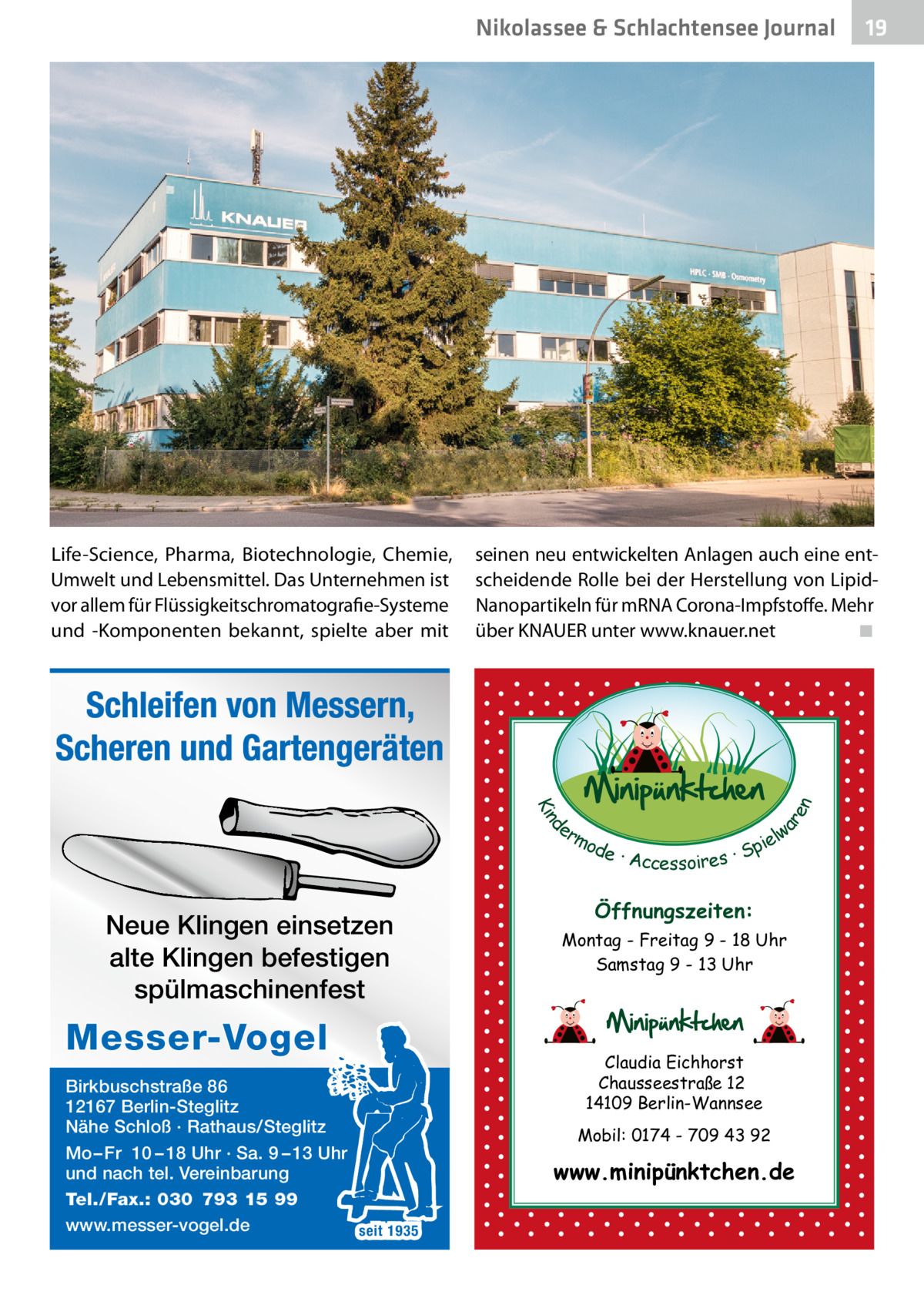 Nikolassee & Schlachtensee Journal  Life-Science, Pharma, Biotechnologie, Chemie, Umwelt und Lebensmittel. Das Unternehmen ist vor allem für Flüssigkeitschromatografie-Systeme und -Komponenten bekannt, spielte aber mit  seinen neu entwickelten Anlagen auch eine entscheidende Rolle bei der Herstellung von LipidNanopartikeln für mRNA Corona-Impfstoffe. Mehr über KNAUER unter www.knauer.net ◾  d Kin  ar en  Schleifen von Messern, Scheren und Gartengeräten er lw mo pie de · Accessoires · S  Neue Klingen einsetzen alte Klingen befestigen spülmaschinenfest  Messer-Vogel Birkbuschstraße 86 12167 Berlin-Steglitz Nähe Schloß · Rathaus/Steglitz Mo – Fr 10 – 18 Uhr · Sa. 9 – 13 Uhr und nach tel. Vereinbarung Tel./Fax.: 030 793 15 99 www.messer-vogel.de seit 1935  19  Öffnungszeiten: Montag - Freitag 9 - 18 Uhr Samstag 9 - 13 Uhr  Claudia Eichhorst Chausseestraße 12 14109 Berlin-Wannsee Mobil: 0174 - 709 43 92  www.minipünktchen.de