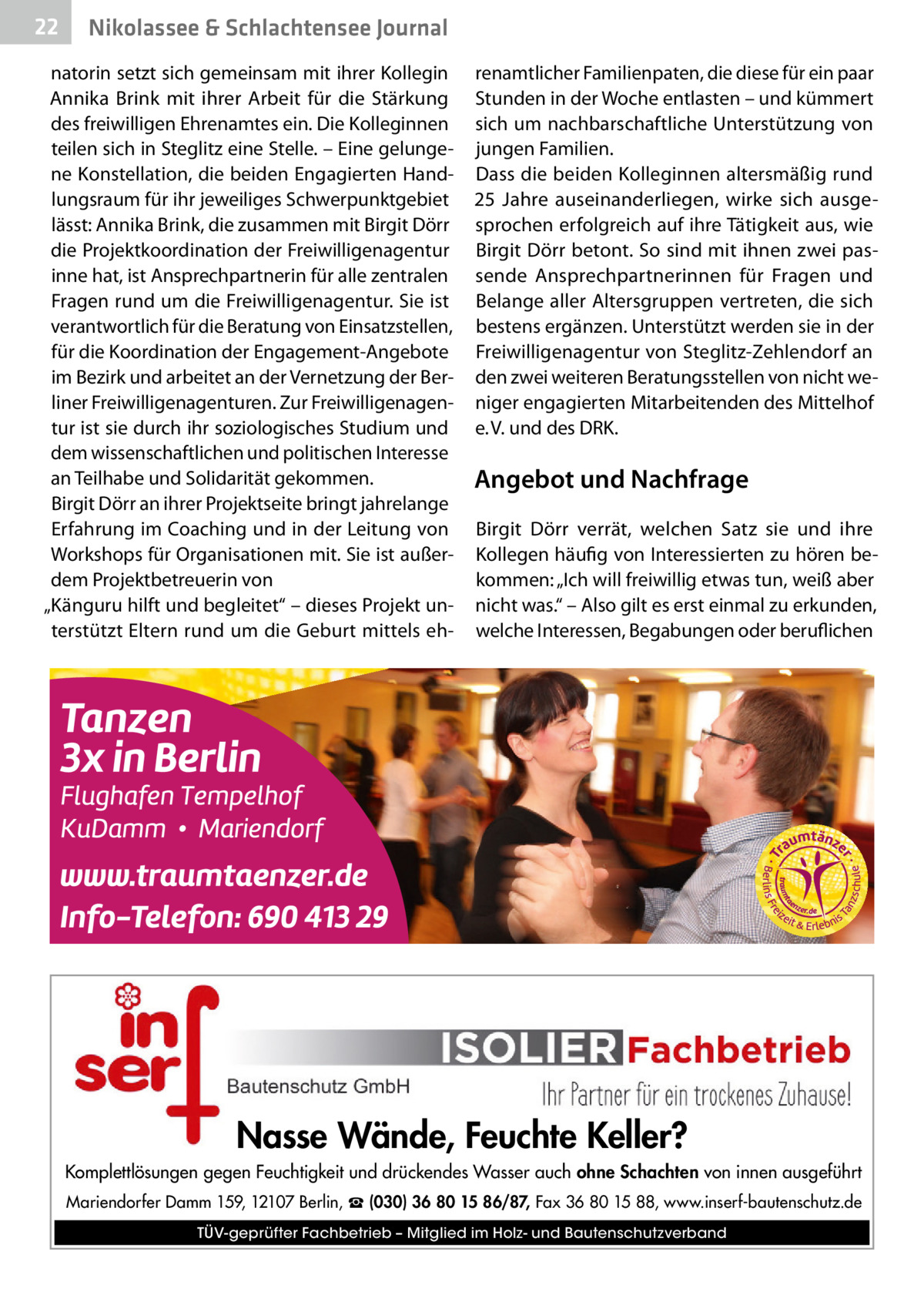 22  Gesundheit& Schlachtensee Journal Nikolassee  natorin setzt sich gemeinsam mit ihrer Kollegin Annika Brink mit ihrer Arbeit für die Stärkung des freiwilligen Ehrenamtes ein. Die Kolleginnen teilen sich in Steglitz eine Stelle. – Eine gelungene Konstellation, die beiden Engagierten Handlungsraum für ihr jeweiliges Schwerpunktgebiet lässt: Annika Brink, die zusammen mit Birgit Dörr die Projektkoordination der Freiwilligenagentur inne hat, ist Ansprechpartnerin für alle zentralen Fragen rund um die Freiwilligenagentur. Sie ist verantwortlich für die Beratung von Einsatzstellen, für die Koordination der Engagement-Angebote im Bezirk und arbeitet an der Vernetzung der Berliner Freiwilligenagenturen. Zur Freiwilligenagentur ist sie durch ihr soziologisches Studium und dem wissenschaftlichen und politischen Interesse an Teilhabe und Solidarität gekommen. Birgit Dörr an ihrer Projektseite bringt jahrelange Erfahrung im Coaching und in der Leitung von Workshops für Organisationen mit. Sie ist außerdem Projektbetreuerin von „Känguru hilft und begleitet“ – dieses Projekt unterstützt Eltern rund um die Geburt mittels eh renamtlicher Familienpaten, die diese für ein paar Stunden in der Woche entlasten – und kümmert sich um nachbarschaftliche Unterstützung von jungen Familien. Dass die beiden Kolleginnen altersmäßig rund 25  Jahre auseinanderliegen, wirke sich ausgesprochen erfolgreich auf ihre Tätigkeit aus, wie Birgit Dörr betont. So sind mit ihnen zwei passende Ansprechpartnerinnen für Fragen und Belange aller Altersgruppen vertreten, die sich bestens ergänzen. Unterstützt werden sie in der Freiwilligenagentur von Steglitz-Zehlendorf an den zwei weiteren Beratungsstellen von nicht weniger engagierten Mitarbeitenden des Mittelhof e. V. und des DRK.  Angebot und Nachfrage Birgit Dörr verrät, welchen Satz sie und ihre Kollegen häufig von Interessierten zu hören bekommen: „Ich will freiwillig etwas tun, weiß aber nicht was.“ – Also gilt es erst einmal zu erkunden, welche Interessen, Begabungen oder beruflichen  Nasse Wände, Feuchte Keller? Komplettlösungen gegen Feuchtigkeit und drückendes Wasser auch ohne Schachten von innen ausgeführt Mariendorfer Damm 159, 12107 Berlin, ☎ (030) 36 80 15 86/87, Fax 36 80 15 88, www.inserf-bautenschutz.de TÜV-geprüfter Fachbetrieb – Mitglied im Holz- und Bautenschutzverband