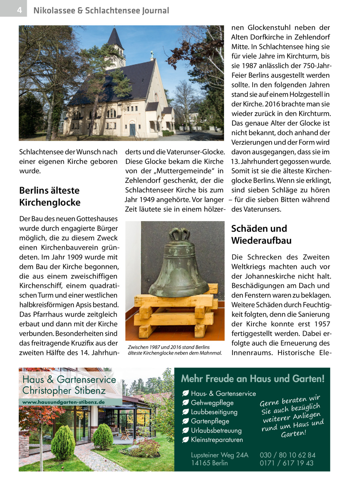 4  Nikolassee & Schlachtensee Journal  Schlachtensee der Wunsch nach einer eigenen Kirche geboren wurde.  Berlins älteste Kirchenglocke Der Bau des neuen Gotteshauses wurde durch engagierte Bürger möglich, die zu diesem Zweck einen Kirchenbauverein gründeten. Im Jahr 1909 wurde mit dem Bau der Kirche begonnen, die aus einem zweischiffigen Kirchenschiff, einem quadratischen Turm und einer westlichen halbkreisförmigen Apsis bestand. Das Pfarrhaus wurde zeitgleich erbaut und dann mit der Kirche verbunden. Besonderheiten sind das freitragende Kruzifix aus der zweiten Hälfte des 14. Jahrhun Haus & Gartenservice Christopher Stibenz www.hausundgarten-stibenz.de  derts und die Vaterunser-Glocke. Diese Glocke bekam die Kirche von der „Muttergemeinde“ in Zehlendorf geschenkt, der die Schlachtenseer Kirche bis zum Jahr 1949 angehörte. Vor langer Zeit läutete sie in einem hölzer nen Glockenstuhl neben der Alten Dorfkirche in Zehlendorf Mitte. In Schlachtensee hing sie für viele Jahre im Kirchturm, bis sie 1987 anlässlich der 750-JahrFeier Berlins ausgestellt werden sollte. In den folgenden Jahren stand sie auf einem Holzgestell in der Kirche. 2016 brachte man sie wieder zurück in den Kirchturm. Das genaue Alter der Glocke ist nicht bekannt, doch anhand der Verzierungen und der Form wird davon ausgegangen, dass sie im 13. Jahrhundert gegossen wurde. Somit ist sie die älteste Kirchenglocke Berlins. Wenn sie erklingt, sind sieben Schläge zu hören – für die sieben Bitten während des Vaterunsers.  Schäden und Wiederaufbau  Zwischen 1987 und 2016 stand Berlins älteste Kirchenglocke neben dem Mahnmal.  Die Schrecken des Zweiten Weltkriegs machten auch vor der Johanneskirche nicht halt. Beschädigungen am Dach und den Fenstern waren zu beklagen. Weitere Schäden durch Feuchtigkeit folgten, denn die Sanierung der Kirche konnte erst 1957 fertiggestellt werden. Dabei erfolgte auch die Erneuerung des Innenraums. Historische Ele Mehr Freude an Haus und Garten! Haus- & Gartenservice aten wir Gehwegpflege Gerne ber ezüglich b ch Laubbeseitigung Sie au Anliegen weiterer Gartenpflege Haus und m u rund Urlaubsbetreuung Gar ten! Kleinstreparaturen Lupsteiner Weg 24A 14165 Berlin  030 / 80 10 62 84 0171 / 617 19 43