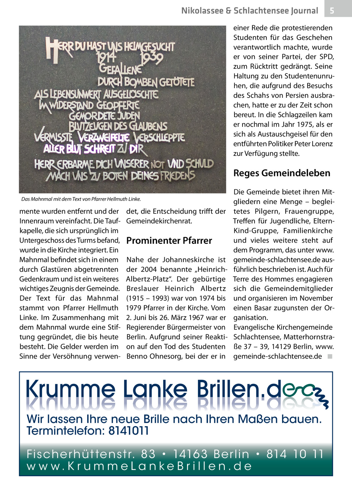 Nikolassee & Schlachtensee Journal  5  einer Rede die protestierenden Studenten für das Geschehen verantwortlich machte, wurde er von seiner Partei, der SPD, zum Rücktritt gedrängt. Seine Haltung zu den Studentenunruhen, die aufgrund des Besuchs des Schahs von Persien ausbrachen, hatte er zu der Zeit schon bereut. In die Schlagzeilen kam er nochmal im Jahr 1975, als er sich als Austauschgeisel für den entführten Politiker Peter Lorenz zur Verfügung stellte.  Reges Gemeindeleben Das Mahnmal mit dem Text von Pfarrer Hellmuth Linke.  mente wurden entfernt und der Innenraum vereinfacht. Die Taufkapelle, die sich ursprünglich im Untergeschoss des Turms befand, wurde in die Kirche integriert. Ein Mahnmal befindet sich in einem durch Glastüren abgetrennten Gedenkraum und ist ein weiteres wichtiges Zeugnis der Gemeinde. Der Text für das Mahnmal stammt von Pfarrer Hellmuth Linke. Im Zusammenhang mit dem Mahnmal wurde eine Stiftung gegründet, die bis heute besteht. Die Gelder werden im Sinne der Versöhnung verwen det, die Entscheidung trifft der Gemeindekirchenrat.  Prominenter Pfarrer Nahe der Johanneskirche ist der 2004 benannte „HeinrichAlbertz-Platz“. Der gebürtige Breslauer Heinrich Albertz (1915 – 1993) war von 1974 bis 1979 Pfarrer in der Kirche. Vom 2. Juni bis 26. März 1967 war er Regierender Bürgermeister von Berlin. Aufgrund seiner Reaktion auf den Tod des Studenten Benno Ohnesorg, bei der er in  Die Gemeinde bietet ihren Mitgliedern eine Menge – begleitetes Pilgern, Frauengruppe, Treffen für Jugendliche, ElternKind-Gruppe, Familienkirche und vieles weitere steht auf dem Programm, das unter www. gemeinde-schlachtensee.de ausführlich beschrieben ist. Auch für Terre des Hommes engagieren sich die Gemeindemitglieder und organisieren im November einen Basar zugunsten der Organisation. Evangelische Kirchengemeinde Schlachtensee, Matterhornstraße 37 – 39, 14129 Berlin, www. gemeinde-schlachtensee.de� ◾  Wir lassen Ihre neue Brille nach Ihren Maßen bauen. Termintelefon: 8141011 Fi sc h e r h ü t te n s t r. 8 3 • 1416 3 B e r l i n • 814 10 11 w w w.K r u m m e La n ke B r i l l e n.d e