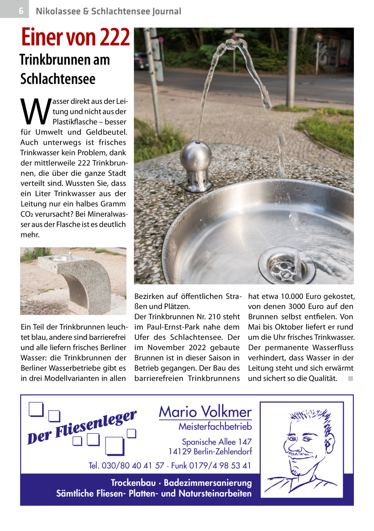 6  Nikolassee & Schlachtensee Journal  Einer von 222  Trinkbrunnen am Schlachtensee  W  asser direkt aus der Leitung und nicht aus der Plastikflasche – besser für Umwelt und Geldbeutel. Auch unterwegs ist frisches Trinkwasser kein Problem, dank der mittlerweile 222 Trinkbrunnen, die über die ganze Stadt verteilt sind. Wussten Sie, dass ein Liter Trinkwasser aus der Leitung nur ein halbes Gramm CO2 verursacht? Bei Mineralwasser aus der Flasche ist es deutlich mehr.  Bezirken auf öffentlichen Straßen und Plätzen. Der Trinkbrunnen Nr. 210 steht Ein Teil der Trinkbrunnen leuch- im Paul-Ernst-Park nahe dem tet blau, andere sind barrierefrei Ufer des Schlachtensee. Der und alle liefern frisches Berliner im November 2022 gebaute Wasser: die Trinkbrunnen der Brunnen ist in dieser Saison in Berliner Wasserbetriebe gibt es Betrieb gegangen. Der Bau des in drei Modellvarianten in allen barrierefreien Trinkbrunnens  hat etwa 10.000 Euro gekostet, von denen 3000  Euro auf den Brunnen selbst entfielen. Von Mai bis Oktober liefert er rund um die Uhr frisches Trinkwasser. Der permanente Wasserfluss verhindert, dass Wasser in der Leitung steht und sich erwärmt und sichert so die Qualität.� ◾  Mario Volkmer  Meisterfachbetrieb  Spanische Allee 147 14129 Berlin-Zehlendorf Tel. 030/80 40 41 57 · Funk 0179/4 98 53 41  Trockenbau · Badezimmersanierung Sämtliche Fliesen- Platten- und Natursteinarbeiten