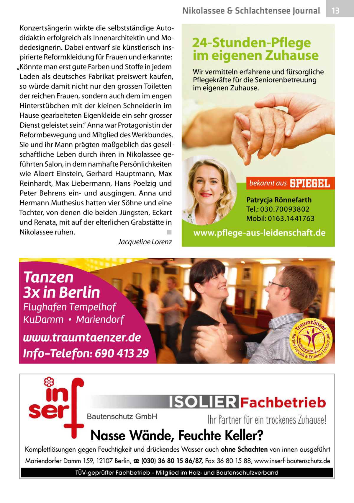 Nikolassee & Schlachtensee Journal Konzertsängerin wirkte die selbstständige Autodidaktin erfolgreich als Innenarchitektin und Modedesignerin. Dabei entwarf sie künstlerisch inspirierte Reformkleidung für Frauen und erkannte: „Könnte man erst gute Farben und Stoffe in jedem Laden als deutsches Fabrikat preiswert kaufen, so würde damit nicht nur den grossen Toiletten der reichen Frauen, sondern auch dem im engen Hinterstübchen mit der kleinen Schneiderin im Hause gearbeiteten Eigenkleide ein sehr grosser Dienst geleistet sein.“ Anna war Protagonistin der Reformbewegung und Mitglied des Werkbundes. Sie und ihr Mann prägten maßgeblich das gesellschaftliche Leben durch ihren in Nikolassee geführten Salon, in dem namhafte Persönlichkeiten wie Albert Einstein, Gerhard Hauptmann, Max Reinhardt, Max Liebermann, Hans Poelzig und Peter Behrens ein- und ausgingen. Anna und Hermann Muthesius hatten vier Söhne und eine Tochter, von denen die beiden Jüngsten, Eckart und Renata, mit auf der elterlichen Grabstätte in Nikolassee ruhen.� ◾ � Jacqueline Lorenz  Nasse Wände, Feuchte Keller? Komplettlösungen gegen Feuchtigkeit und drückendes Wasser auch ohne Schachten von innen ausgeführt Mariendorfer Damm 159, 12107 Berlin, ☎ (030) 36 80 15 86/87, Fax 36 80 15 88, www.inserf-bautenschutz.de TÜV-geprüfter Fachbetrieb – Mitglied im Holz- und Bautenschutzverband  13