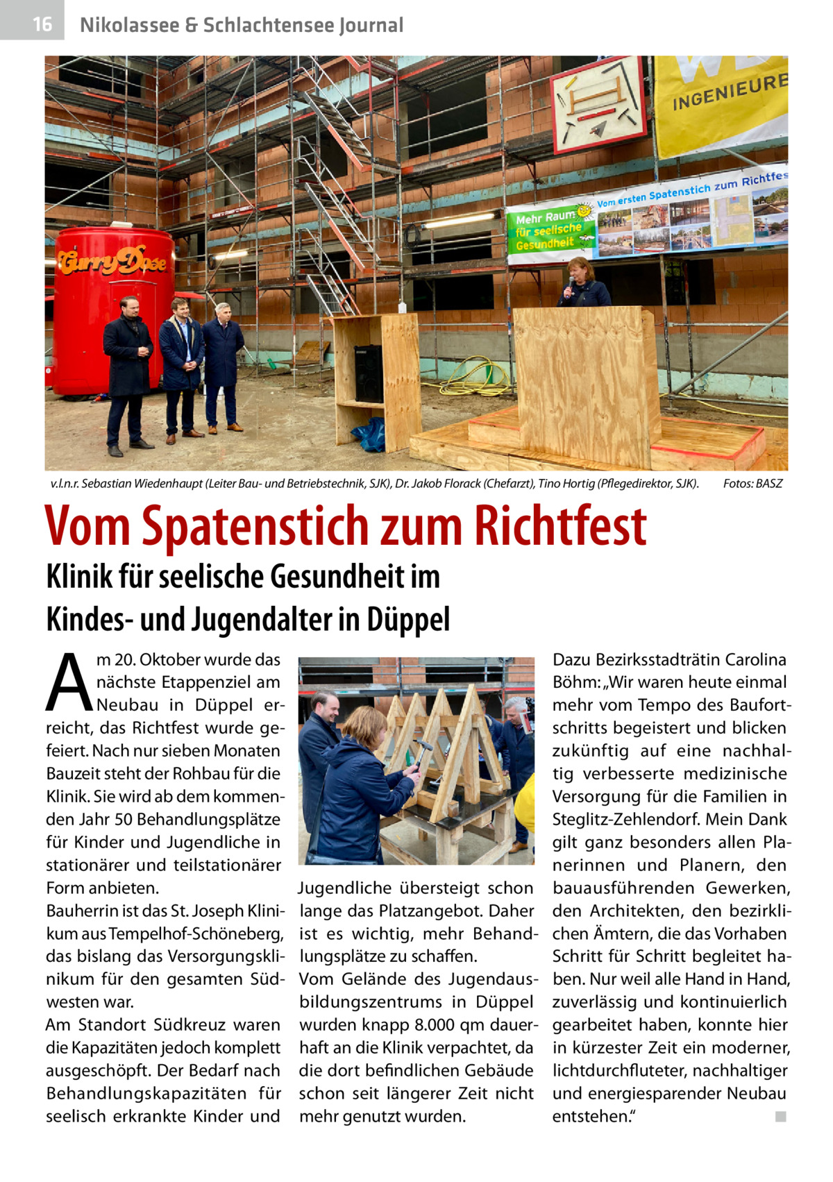 16  Nikolassee & Schlachtensee Journal  v.l.n.r. Sebastian Wiedenhaupt (Leiter Bau- und Betriebstechnik, SJK), Dr. Jakob Florack (Chefarzt), Tino Hortig (Pflegedirektor, SJK). �  Vom Spatenstich zum Richtfest  Fotos: BASZ  Klinik für seelische Gesundheit im Kindes- und Jugendalter in Düppel  A  m 20. Oktober wurde das nächste Etappenziel am Neubau in Düppel erreicht, das Richtfest wurde gefeiert. Nach nur sieben Monaten Bauzeit steht der Rohbau für die Klinik. Sie wird ab dem kommenden Jahr 50 Behandlungsplätze für Kinder und Jugendliche in stationärer und teilstationärer Form anbieten. Bauherrin ist das St. Joseph Klinikum aus Tempelhof-Schöneberg, das bislang das Versorgungsklinikum für den gesamten Südwesten war. Am Standort Südkreuz waren die Kapazitäten jedoch komplett ausgeschöpft. Der Bedarf nach Behandlungskapazitäten für seelisch erkrankte Kinder und  Jugendliche übersteigt schon lange das Platzangebot. Daher ist es wichtig, mehr Behandlungsplätze zu schaffen. Vom Gelände des Jugendausbildungszentrums in Düppel wurden knapp 8.000 qm dauerhaft an die Klinik verpachtet, da die dort befindlichen Gebäude schon seit längerer Zeit nicht mehr genutzt wurden.  Dazu Bezirksstadträtin Carolina Böhm: „Wir waren heute einmal mehr vom Tempo des Baufortschritts begeistert und blicken zukünftig auf eine nachhaltig verbesserte medizinische Versorgung für die Familien in Steglitz-Zehlendorf. Mein Dank gilt ganz besonders allen Planerinnen und Planern, den bauausführenden Gewerken, den Architekten, den bezirklichen Ämtern, die das Vorhaben Schritt für Schritt begleitet haben. Nur weil alle Hand in Hand, zuverlässig und kontinuierlich gearbeitet haben, konnte hier in kürzester Zeit ein moderner, lichtdurchfluteter, nachhaltiger und energiesparender Neubau entstehen.“� ◾