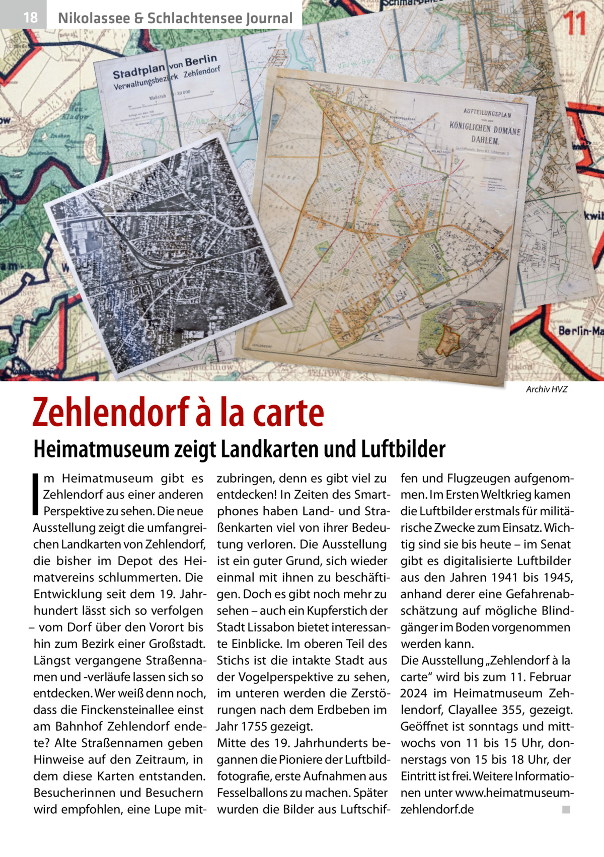 18  Nikolassee & Schlachtensee Journal  Zehlendorf à la carte  Archiv HVZ  Heimatmuseum zeigt Landkarten und Luftbilder  I  m Heimatmuseum gibt es Zehlendorf aus einer anderen Perspektive zu sehen. Die neue Ausstellung zeigt die umfangreichen Landkarten von Zehlendorf, die bisher im Depot des Heimatvereins schlummerten. Die Entwicklung seit dem 19. Jahrhundert lässt sich so verfolgen – vom Dorf über den Vorort bis hin zum Bezirk einer Großstadt. Längst vergangene Straßennamen und -verläufe lassen sich so entdecken. Wer weiß denn noch, dass die Finckensteinallee einst am Bahnhof Zehlendorf endete? Alte Straßennamen geben Hinweise auf den Zeitraum, in dem diese Karten entstanden. Besucherinnen und Besuchern wird empfohlen, eine Lupe mit zubringen, denn es gibt viel zu entdecken! In Zeiten des Smartphones haben Land- und Straßenkarten viel von ihrer Bedeutung verloren. Die Ausstellung ist ein guter Grund, sich wieder einmal mit ihnen zu beschäftigen. Doch es gibt noch mehr zu sehen – auch ein Kupferstich der Stadt Lissabon bietet interessante Einblicke. Im oberen Teil des Stichs ist die intakte Stadt aus der Vogelperspektive zu sehen, im unteren werden die Zerstörungen nach dem Erdbeben im Jahr 1755 gezeigt. Mitte des 19. Jahrhunderts begannen die Pioniere der Luftbildfotografie, erste Aufnahmen aus Fesselballons zu machen. Später wurden die Bilder aus Luftschif fen und Flugzeugen aufgenommen. Im Ersten Weltkrieg kamen die Luftbilder erstmals für militärische Zwecke zum Einsatz. Wichtig sind sie bis heute – im Senat gibt es digitalisierte Luftbilder aus den Jahren 1941 bis 1945, anhand derer eine Gefahrenabschätzung auf mögliche Blindgänger im Boden vorgenommen werden kann. Die Ausstellung „Zehlendorf à la carte“ wird bis zum 11. Februar 2024 im Heimatmuseum Zehlendorf, Clayallee  355, gezeigt. Geöffnet ist sonntags und mittwochs von 11 bis 15  Uhr, donnerstags von 15 bis 18 Uhr, der Eintritt ist frei. Weitere Informationen unter www.heimatmuseumzehlendorf.de ◾