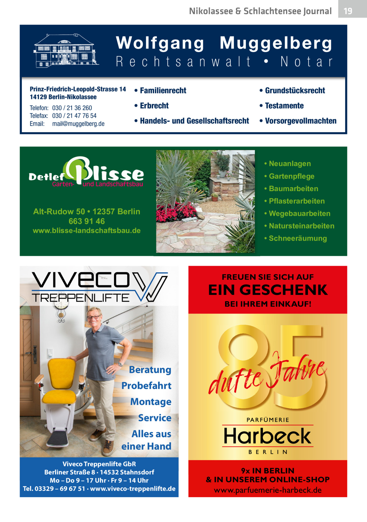 Nikolassee & Schlachtensee Journal  Prinz-Friedrich-Leopold-Strasse 14 14129 Berlin-Nikolassee Telefon: 030 / 21 36 260 Telefax: 030 / 21 47 76 54 Email: mail@muggelberg.de  • Familienrecht  • Grundstücksrecht  • Erbrecht  • Testamente  • Handels- und Gesellschaftsrecht  • Vorsorgevollmachten  • Neuanlagen • Gartenpflege • Baumarbeiten  Alt-Rudow 50 • 12357 Berlin 663 91 46  www.blisse-landschaftsbau.de  • Pflasterarbeiten • Wegebauarbeiten • Natursteinarbeiten • Schneeräumung  FREUEN SIE SICH AUF  EIN GESCHENK BEI IHREM EINKAUF!  Beratung Probefahrt Montage Service Alles aus einer Hand Viveco Treppenlifte GbR Berliner Straße 8 · 14532 Stahnsdorf Mo – Do 9 – 17 Uhr · Fr 9 – 14 Uhr Tel. 03329 – 69 67 51 · www.viveco-treppenlifte.de  9x IN BERLIN & IN UNSEREM ONLINE-SHOP  www.parfuemerie-harbeck.de  19