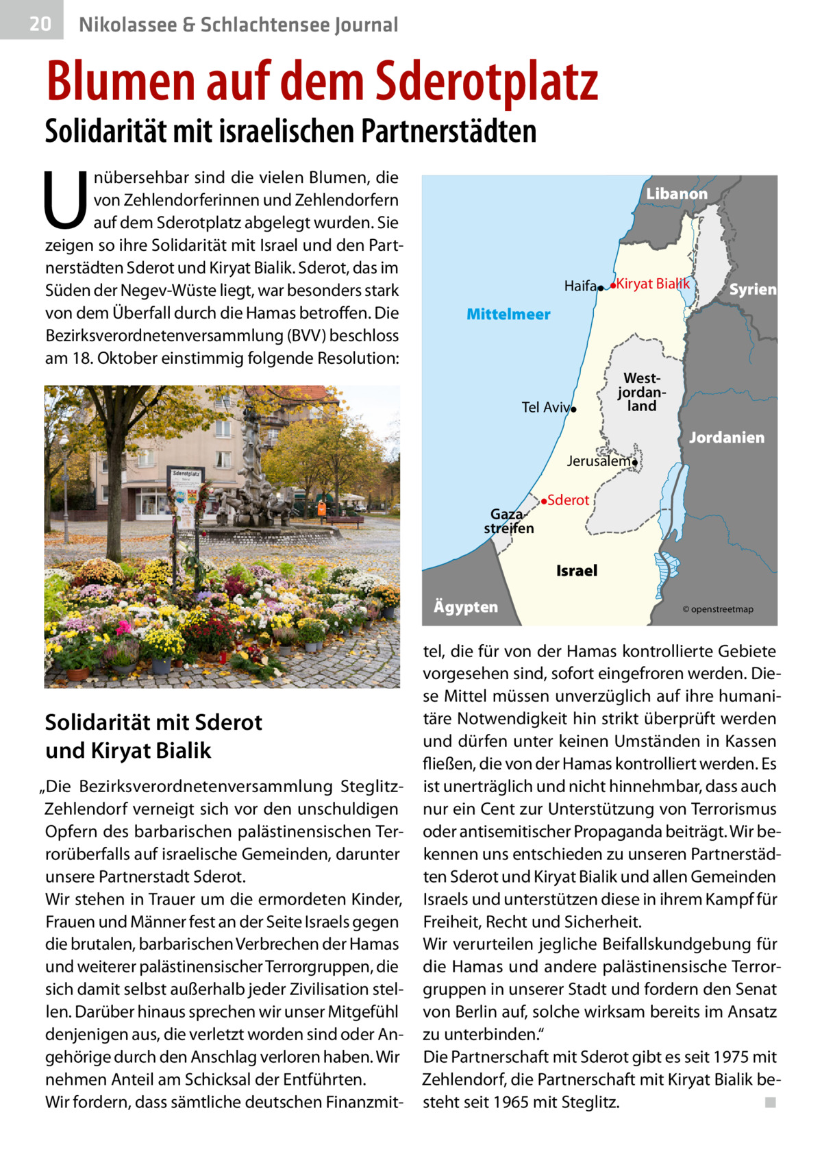 20  Nikolassee & Schlachtensee Journal  Blumen auf dem Sderotplatz  Solidarität mit israelischen Partnerstädten  U  nübersehbar sind die vielen Blumen, die von Zehlendorferinnen und Zehlendorfern auf dem Sderotplatz abgelegt wurden. Sie zeigen so ihre Solidarität mit Israel und den Partnerstädten Sderot und Kiryat Bialik. Sderot, das im Süden der Negev-Wüste liegt, war besonders stark von dem Überfall durch die Hamas betroffen. Die Bezirksverordnetenversammlung (BVV) beschloss am 18. Oktober einstimmig folgende Resolution:  Libanon  Haifa  Kiryat Bialik  Syrien  Mittelmeer  Tel Aviv  Westjordanland  Jordanien Jerusalem Gazastreifen  Sderot  Israel Ägypten  Solidarität mit Sderot und Kiryat Bialik „Die Bezirksverordnetenversammlung SteglitzZehlendorf verneigt sich vor den unschuldigen Opfern des barbarischen palästinensischen Terrorüberfalls auf israelische Gemeinden, darunter unsere Partnerstadt Sderot. Wir stehen in Trauer um die ermordeten Kinder, Frauen und Männer fest an der Seite Israels gegen die brutalen, barbarischen Verbrechen der Hamas und weiterer palästinensischer Terrorgruppen, die sich damit selbst außerhalb jeder Zivilisation stellen. Darüber hinaus sprechen wir unser Mitgefühl denjenigen aus, die verletzt worden sind oder Angehörige durch den Anschlag verloren haben. Wir nehmen Anteil am Schicksal der Entführten. Wir fordern, dass sämtliche deutschen Finanzmit © openstreetmap  tel, die für von der Hamas kontrollierte Gebiete vorgesehen sind, sofort eingefroren werden. Diese Mittel müssen unverzüglich auf ihre humanitäre Notwendigkeit hin strikt überprüft werden und dürfen unter keinen Umständen in Kassen fließen, die von der Hamas kontrolliert werden. Es ist unerträglich und nicht hinnehmbar, dass auch nur ein Cent zur Unterstützung von Terrorismus oder antisemitischer Propaganda beiträgt. Wir bekennen uns entschieden zu unseren Partnerstädten Sderot und Kiryat Bialik und allen Gemeinden Israels und unterstützen diese in ihrem Kampf für Freiheit, Recht und Sicherheit. Wir verurteilen jegliche Beifallskundgebung für die Hamas und andere palästinensische Terrorgruppen in unserer Stadt und fordern den Senat von Berlin auf, solche wirksam bereits im Ansatz zu unterbinden.“ Die Partnerschaft mit Sderot gibt es seit 1975 mit Zehlendorf, die Partnerschaft mit Kiryat Bialik besteht seit 1965 mit Steglitz.� ◾