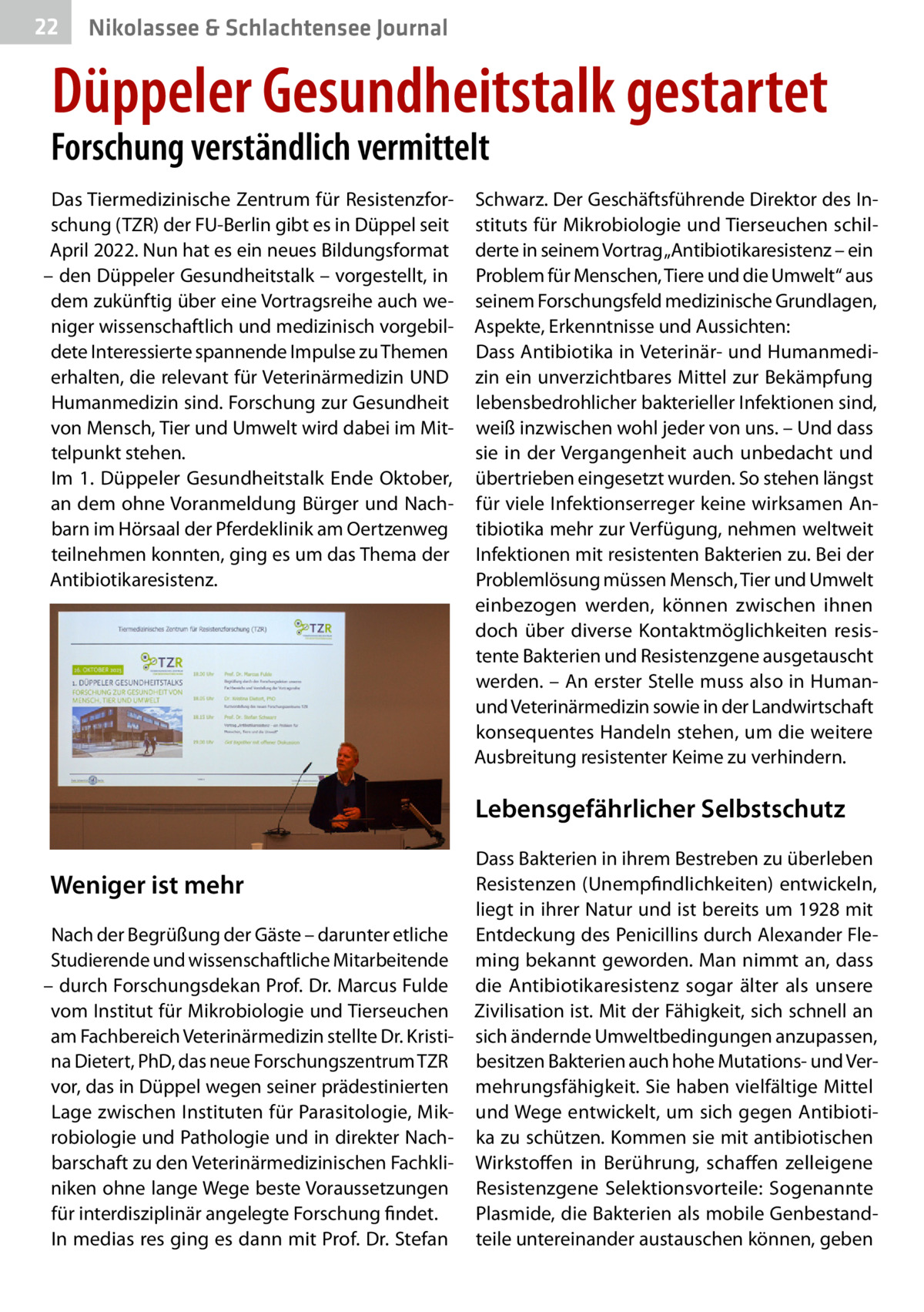 22  Gesundheit& Schlachtensee Journal Nikolassee  Düppeler Gesundheitstalk gestartet  Forschung verständlich vermittelt Das Tiermedizinische Zentrum für Resistenzforschung (TZR) der FU-Berlin gibt es in Düppel seit April 2022. Nun hat es ein neues Bildungsformat – den Düppeler Gesundheitstalk – vorgestellt, in dem zukünftig über eine Vortragsreihe auch weniger wissenschaftlich und medizinisch vorgebildete Interessierte spannende Impulse zu Themen erhalten, die relevant für Veterinärmedizin UND Humanmedizin sind. Forschung zur Gesundheit von Mensch, Tier und Umwelt wird dabei im Mittelpunkt stehen. Im 1.  Düppeler Gesundheitstalk Ende Oktober, an dem ohne Voranmeldung Bürger und Nachbarn im Hörsaal der Pferdeklinik am Oertzenweg teilnehmen konnten, ging es um das Thema der Antibiotikaresistenz.  Schwarz. Der Geschäftsführende Direktor des Instituts für Mikrobiologie und Tierseuchen schilderte in seinem Vortrag „Antibiotikaresistenz – ein Problem für Menschen, Tiere und die Umwelt“ aus seinem Forschungsfeld medizinische Grundlagen, Aspekte, Erkenntnisse und Aussichten: Dass Antibiotika in Veterinär- und Humanmedizin ein unverzichtbares Mittel zur Bekämpfung lebensbedrohlicher bakterieller Infektionen sind, weiß inzwischen wohl jeder von uns. – Und dass sie in der Vergangenheit auch unbedacht und übertrieben eingesetzt wurden. So stehen längst für viele Infektionserreger keine wirksamen Antibiotika mehr zur Verfügung, nehmen weltweit Infektionen mit resistenten Bakterien zu. Bei der Problemlösung müssen Mensch, Tier und Umwelt einbezogen werden, können zwischen ihnen doch über diverse Kontaktmöglichkeiten resistente Bakterien und Resistenzgene ausgetauscht werden. – An erster Stelle muss also in Humanund Veterinärmedizin sowie in der Landwirtschaft konsequentes Handeln stehen, um die weitere Ausbreitung resistenter Keime zu verhindern.  Lebensgefährlicher Selbstschutz Weniger ist mehr Nach der Begrüßung der Gäste – darunter etliche Studierende und wissenschaftliche Mitarbeitende – durch Forschungsdekan Prof. Dr. Marcus Fulde vom Institut für Mikrobiologie und Tierseuchen am Fachbereich Veterinärmedizin stellte Dr. Kristina Dietert, PhD, das neue Forschungszentrum TZR vor, das in Düppel wegen seiner prädestinierten Lage zwischen Instituten für Parasitologie, Mikrobiologie und Pathologie und in direkter Nachbarschaft zu den Veterinärmedizinischen Fachkliniken ohne lange Wege beste Voraussetzungen für interdisziplinär angelegte Forschung findet. In medias res ging es dann mit Prof. Dr. Stefan  Dass Bakterien in ihrem Bestreben zu überleben Resistenzen (Unempfindlichkeiten) entwickeln, liegt in ihrer Natur und ist bereits um 1928 mit Entdeckung des Penicillins durch Alexander Fleming bekannt geworden. Man nimmt an, dass die Antibiotikaresistenz sogar älter als unsere Zivilisation ist. Mit der Fähigkeit, sich schnell an sich ändernde Umweltbedingungen anzupassen, besitzen Bakterien auch hohe Mutations- und Vermehrungsfähigkeit. Sie haben vielfältige Mittel und Wege entwickelt, um sich gegen Antibiotika zu schützen. Kommen sie mit antibiotischen Wirkstoffen in Berührung, schaffen zelleigene Resistenzgene Selektionsvorteile: Sogenannte Plasmide, die Bakterien als mobile Genbestandteile untereinander austauschen können, geben