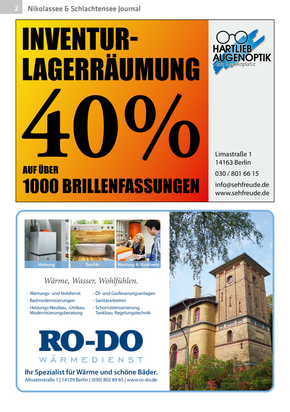 2  Nikolassee & Schlachtensee Journal  INVENTURLAGERRÄUMUNG  40% AUF ÜBER  1000 BRILLENFASSUNGEN  Heizung  • Wartungs- und Notdienst • Badmodernisierungen • Heizungs-Neubau, -Umbau, Modernisierungsberatung  Sanitär  Wartung & Notdienst  • Öl- und Gasfeuerungsanlagen • Sanitärarbeiten • Schornsteinsanierung, Tankbau, Regelungstechnik  Ihr Spezialist für Wärme und schöne Bäder. Altvaterstraße 1 | 14129 Berlin | (030) 802 89 65 | www.ro-do.de  am Mexikoplatz  Limastraße 1 14163 Berlin 030 / 801 66 15 info@sehfreude.de www.sehfreude.de