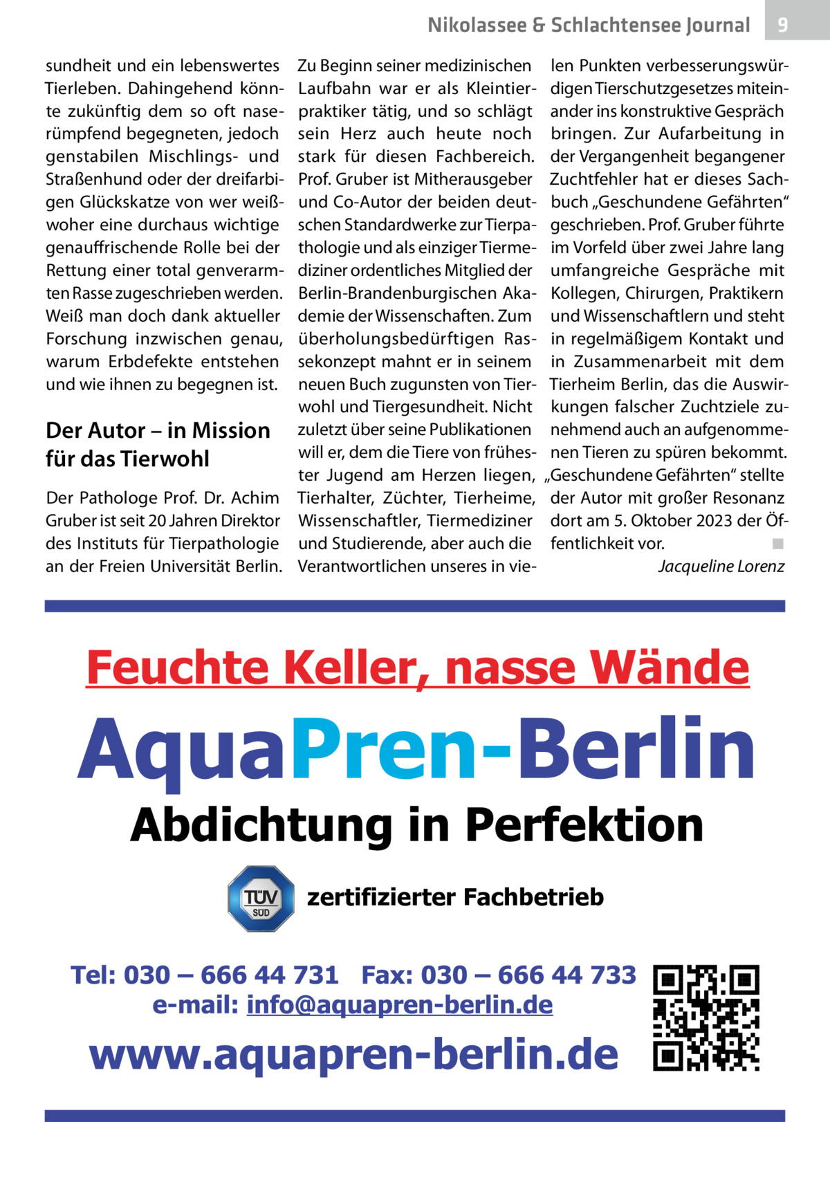 Nikolassee & Schlachtensee Journal sundheit und ein lebenswertes Tierleben. Dahingehend könnte zukünftig dem so oft naserümpfend begegneten, jedoch genstabilen Mischlings- und Straßenhund oder der dreifarbigen Glückskatze von wer weißwoher eine durchaus wichtige genauffrischende Rolle bei der Rettung einer total genverarmten Rasse zugeschrieben werden. Weiß man doch dank aktueller Forschung inzwischen genau, warum Erbdefekte entstehen und wie ihnen zu begegnen ist.  Der Autor – in Mission für das Tierwohl Der Pathologe Prof.  Dr.  Achim Gruber ist seit 20 Jahren Direktor des Instituts für Tierpathologie an der Freien Universität Berlin.  Zu Beginn seiner medizinischen Laufbahn war er als Kleintierpraktiker tätig, und so schlägt sein Herz auch heute noch stark für diesen Fachbereich. Prof. Gruber ist Mitherausgeber und Co-Autor der beiden deutschen Standardwerke zur Tierpathologie und als einziger Tiermediziner ordentliches Mitglied der Berlin-Brandenburgischen Akademie der Wissenschaften. Zum überholungsbedürftigen Rassekonzept mahnt er in seinem neuen Buch zugunsten von Tierwohl und Tiergesundheit. Nicht zuletzt über seine Publikationen will er, dem die Tiere von frühester Jugend am Herzen liegen, Tierhalter, Züchter, Tierheime, Wissenschaftler, Tiermediziner und Studierende, aber auch die Verantwortlichen unseres in vie 9  len Punkten verbesserungswürdigen Tierschutzgesetzes miteinander ins konstruktive Gespräch bringen. Zur Aufarbeitung in der Vergangenheit begangener Zuchtfehler hat er dieses Sachbuch „Geschundene Gefährten“ geschrieben. Prof. Gruber führte im Vorfeld über zwei Jahre lang umfangreiche Gespräche mit Kollegen, Chirurgen, Praktikern und Wissenschaftlern und steht in regelmäßigem Kontakt und in Zusammenarbeit mit dem Tierheim Berlin, das die Auswirkungen falscher Zuchtziele zunehmend auch an aufgenommenen Tieren zu spüren bekommt. „Geschundene Gefährten“ stellte der Autor mit großer Resonanz dort am 5. Oktober 2023 der Öffentlichkeit vor.� ◾ � Jacqueline Lorenz  zertifizierter Fachbetrieb