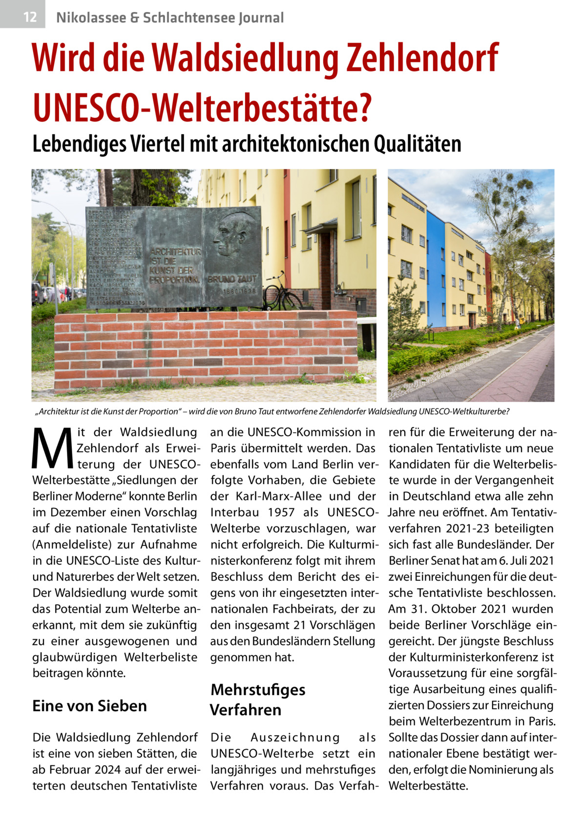 12  Nikolassee & Schlachtensee Journal  Wird die Waldsiedlung Zehlendorf UNESCO-Welterbestätte? Lebendiges Viertel mit architektonischen Qualitäten  „Architektur ist die Kunst der Proportion“ – wird die von Bruno Taut entworfene Zehlendorfer Waldsiedlung UNESCO-Weltkulturerbe?  M  it der Waldsiedlung Zehlendorf als Erweiterung der UNESCOWelterbestätte „Siedlungen der Berliner Moderne“ konnte Berlin im Dezember einen Vorschlag auf die nationale Tentativliste (Anmeldeliste) zur Aufnahme in die UNESCO-Liste des Kulturund Naturerbes der Welt setzen. Der Waldsiedlung wurde somit das Potential zum Welterbe anerkannt, mit dem sie zukünftig zu einer ausgewogenen und glaubwürdigen Welterbeliste beitragen könnte.  an die UNESCO-Kommission in Paris übermittelt werden. Das ebenfalls vom Land Berlin verfolgte Vorhaben, die Gebiete der Karl-Marx-Allee und der Interbau 1957 als UNESCOWelterbe vorzuschlagen, war nicht erfolgreich. Die Kulturministerkonferenz folgt mit ihrem Beschluss dem Bericht des eigens von ihr eingesetzten internationalen Fachbeirats, der zu den insgesamt 21 Vorschlägen aus den Bundesländern Stellung genommen hat.  Eine von Sieben  Mehrstufiges Verfahren  Die Waldsiedlung Zehlendorf ist eine von sieben Stätten, die ab Februar 2024 auf der erweiterten deutschen Tentativliste  Die Au s ze i c h n u n g als ­ NESCO-Welterbe setzt ein U langjähriges und mehrstufiges Verfahren voraus. Das Verfah ren für die Erweiterung der nationalen Tentativliste um neue Kandidaten für die Welterbeliste wurde in der Vergangenheit in Deutschland etwa alle zehn Jahre neu eröffnet. Am Tentativverfahren 2021-23 beteiligten sich fast alle Bundesländer. Der Berliner Senat hat am 6. Juli 2021 zwei Einreichungen für die deutsche Tentativliste beschlossen. Am 31.  Oktober 2021 wurden beide Berliner Vorschläge eingereicht. Der jüngste Beschluss der Kulturministerkonferenz ist Voraussetzung für eine sorgfältige Ausarbeitung eines qualifizierten Dossiers zur Einreichung beim Welterbezentrum in Paris. Sollte das Dossier dann auf internationaler Ebene bestätigt werden, erfolgt die Nominierung als Welterbestätte.