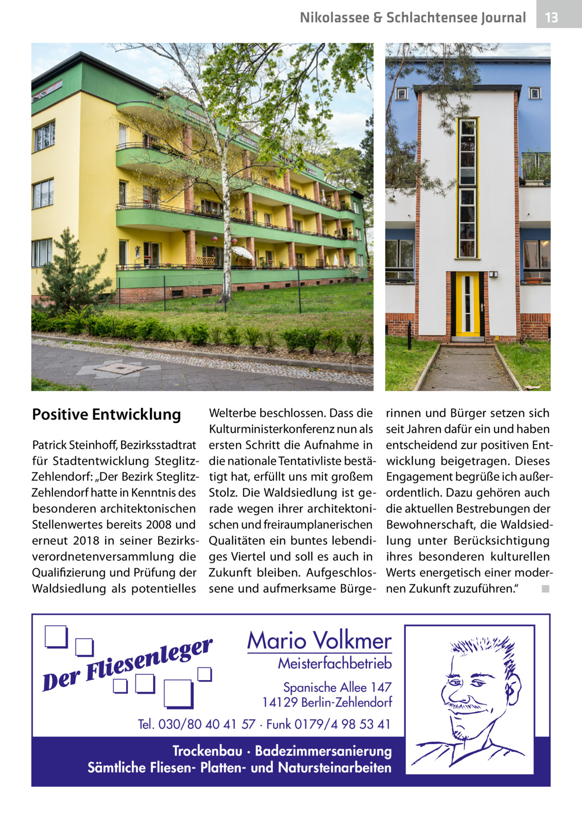 Nikolassee & Schlachtensee Journal  Positive Entwicklung Patrick Steinhoff, Bezirksstadtrat für Stadtentwicklung SteglitzZehlendorf: „Der Bezirk SteglitzZehlendorf hatte in Kenntnis des besonderen architektonischen Stellenwertes bereits 2008 und erneut 2018 in seiner Bezirksverordnetenversammlung die Qualifizierung und Prüfung der Waldsiedlung als potentielles  Welterbe beschlossen. Dass die Kulturministerkonferenz nun als ersten Schritt die Aufnahme in die nationale Tentativliste bestätigt hat, erfüllt uns mit großem Stolz. Die Waldsiedlung ist gerade wegen ihrer architektonischen und freiraumplanerischen Qualitäten ein buntes lebendiges Viertel und soll es auch in Zukunft bleiben. Aufgeschlossene und aufmerksame Bürge 13  rinnen und Bürger setzen sich seit Jahren dafür ein und haben entscheidend zur positiven Entwicklung beigetragen. Dieses Engagement begrüße ich außerordentlich. Dazu gehören auch die aktuellen Bestrebungen der Bewohnerschaft, die Waldsiedlung unter Berücksichtigung ihres besonderen kulturellen Werts energetisch einer modernen Zukunft zuzuführen.“� ◾  Mario Volkmer  Meisterfachbetrieb  Spanische Allee 147 14129 Berlin-Zehlendorf Tel. 030/80 40 41 57 · Funk 0179/4 98 53 41  Trockenbau · Badezimmersanierung Sämtliche Fliesen- Platten- und Natursteinarbeiten