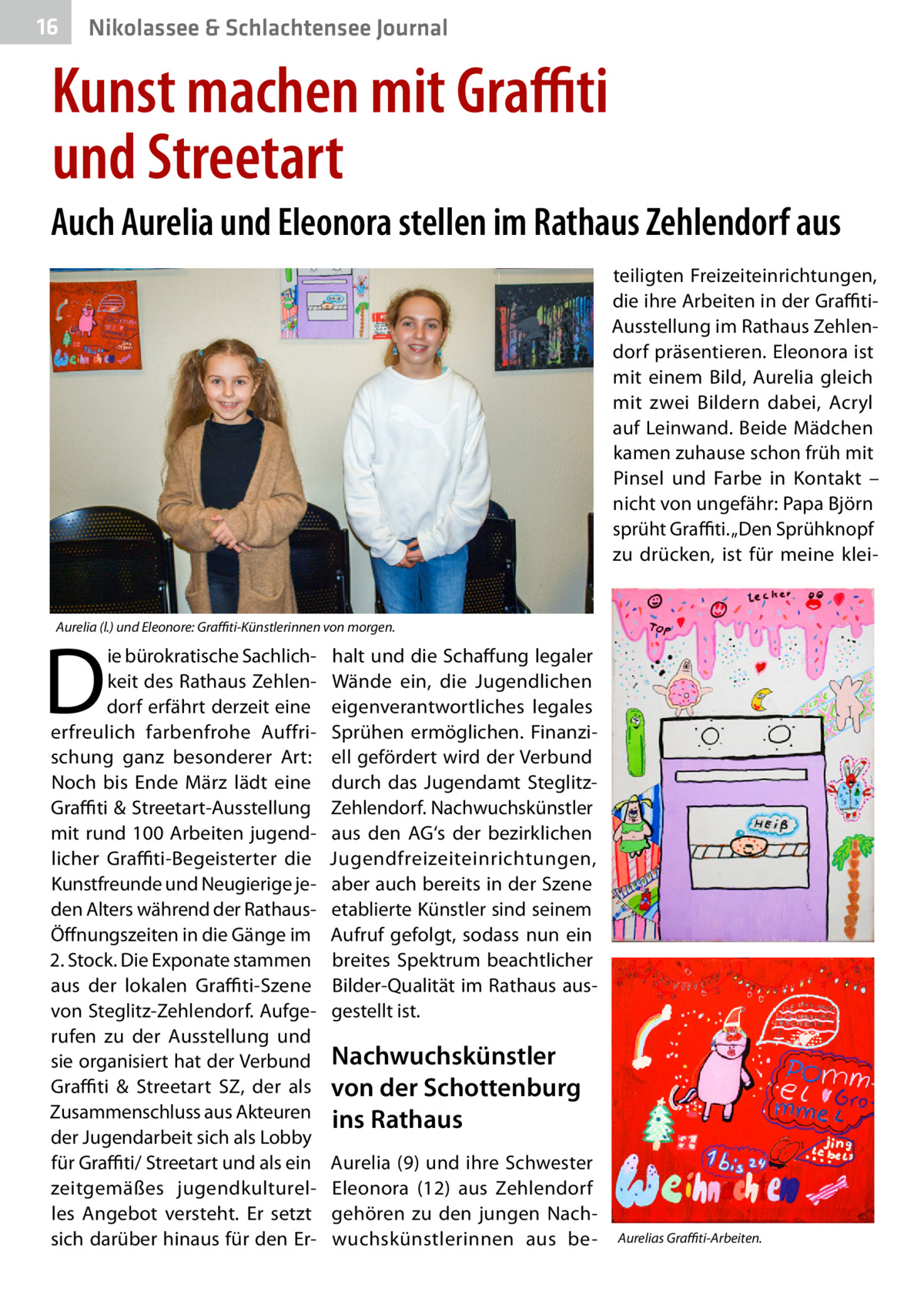 16  Nikolassee & Schlachtensee Journal  Kunst machen mit Graffiti und Streetart Auch Aurelia und Eleonora stellen im Rathaus Zehlendorf aus teiligten Freizeiteinrichtungen, die ihre Arbeiten in der GraffitiAusstellung im Rathaus Zehlendorf präsentieren. Eleonora ist mit einem Bild, Aurelia gleich mit zwei Bildern dabei, Acryl auf Leinwand. Beide Mädchen kamen zuhause schon früh mit Pinsel und Farbe in Kontakt – nicht von ungefähr: Papa Björn sprüht Graffiti. „Den Sprühknopf zu drücken, ist für meine klei Aurelia (l.) und Eleonore: Graffiti-Künstlerinnen von morgen.  D  ie bürokratische Sachlichkeit des Rathaus Zehlendorf erfährt derzeit eine erfreulich farbenfrohe Auffrischung ganz besonderer Art: Noch bis Ende März lädt eine Graffiti & Streetart-Ausstellung mit rund 100 Arbeiten jugendlicher Graffiti-Begeisterter die Kunstfreunde und Neugierige jeden Alters während der RathausÖffnungszeiten in die Gänge im 2. Stock. Die Exponate stammen aus der lokalen G ­ raffiti-Szene von Steglitz-Zehlendorf. Aufgerufen zu der Ausstellung und sie organisiert hat der Verbund Graffiti & Streetart SZ, der als Zusammenschluss aus Akteuren der Jugendarbeit sich als Lobby für Graffiti/ Streetart und als ein zeitgemäßes jugendkulturelles Angebot versteht. Er setzt sich darüber hinaus für den Er halt und die Schaffung legaler Wände ein, die Jugendlichen eigenverantwortliches legales Sprühen ermöglichen. Finanziell gefördert wird der Verbund durch das Jugendamt SteglitzZehlendorf. Nachwuchskünstler aus den AG‘s der bezirklichen Jugendfreizeiteinrichtungen, aber auch bereits in der Szene etablierte Künstler sind seinem Aufruf gefolgt, sodass nun ein breites Spektrum beachtlicher Bilder-Qualität im Rathaus ausgestellt ist.  Nachwuchskünstler von der Schottenburg ins Rathaus Aurelia (9) und ihre Schwester Eleonora (12) aus Zehlendorf gehören zu den jungen Nachwuchskünstlerinnen aus be Aurelias Graffiti-Arbeiten.