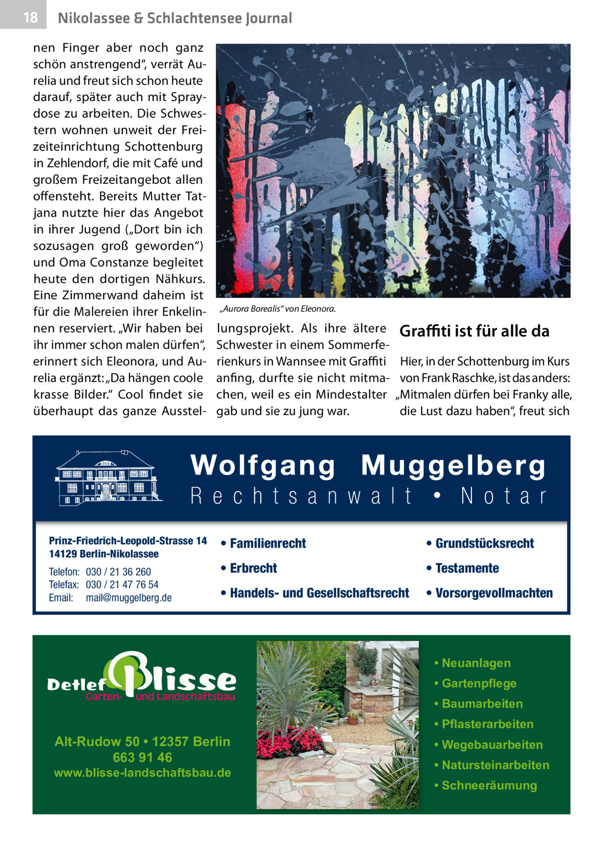 18  Nikolassee & Schlachtensee Journal  nen Finger aber noch ganz schön anstrengend“, verrät Aurelia und freut sich schon heute darauf, später auch mit Spraydose zu arbeiten. Die Schwestern wohnen unweit der Freizeiteinrichtung Schottenburg in Zehlendorf, die mit Café und großem Freizeitangebot allen offensteht. Bereits Mutter Tatjana nutzte hier das Angebot in ihrer Jugend („Dort bin ich sozusagen groß geworden“) und Oma Constanze begleitet heute den dortigen Nähkurs. Eine Zimmerwand daheim ist für die Malereien ihrer Enkelinnen reserviert. „Wir haben bei ihr immer schon malen dürfen“, erinnert sich Eleonora, und Aurelia ergänzt: „Da hängen coole krasse Bilder.“ Cool findet sie überhaupt das ganze Ausstel Prinz-Friedrich-Leopold-Strasse 14 14129 Berlin-Nikolassee Telefon: 030 / 21 36 260 Telefax: 030 / 21 47 76 54 Email: mail@muggelberg.de  „Aurora Borealis“ von Eleonora.  lungsprojekt. Als ihre ältere Schwester in einem Sommerferienkurs in Wannsee mit Graffiti anfing, durfte sie nicht mitmachen, weil es ein Mindestalter gab und sie zu jung war.  Graﬃti ist für alle da Hier, in der Schottenburg im Kurs von Frank Raschke, ist das anders: „Mitmalen dürfen bei Franky alle, die Lust dazu haben“, freut sich  • Familienrecht  • Grundstücksrecht  • Erbrecht  • Testamente  • Handels- und Gesellschaftsrecht  • Vorsorgevollmachten  • Neuanlagen • Gartenpflege • Baumarbeiten  Alt-Rudow 50 • 12357 Berlin 663 91 46  www.blisse-landschaftsbau.de  • Pflasterarbeiten • Wegebauarbeiten • Natursteinarbeiten • Schneeräumung