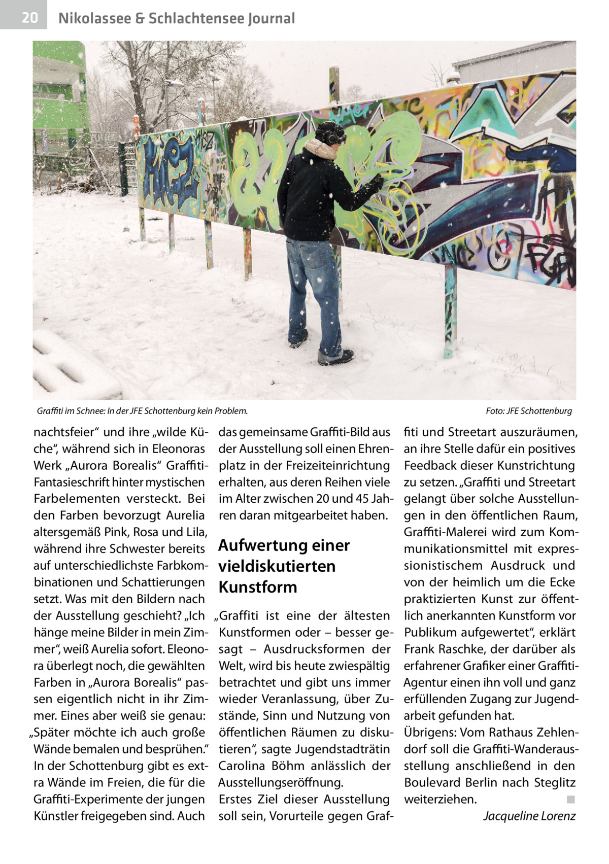 20  Nikolassee & Schlachtensee Journal  Graffiti im Schnee: In der JFE Schottenburg kein Problem. �  nachtsfeier“ und ihre „wilde Küche“, während sich in Eleonoras Werk „Aurora Borealis“ GraffitiFantasieschrift hinter mystischen Farbelementen versteckt. Bei den Farben bevorzugt Aurelia altersgemäß Pink, Rosa und Lila, während ihre Schwester bereits auf unterschiedlichste Farbkombinationen und Schattierungen setzt. Was mit den Bildern nach der Ausstellung geschieht? „Ich hänge meine Bilder in mein Zimmer“, weiß Aurelia sofort. Eleonora überlegt noch, die gewählten Farben in „Aurora Borealis“ passen eigentlich nicht in ihr Zimmer. Eines aber weiß sie genau: „Später möchte ich auch große Wände bemalen und besprühen.“ In der Schottenburg gibt es extra Wände im Freien, die für die Graffiti-Experimente der jungen Künstler freigegeben sind. Auch  das gemeinsame Graffiti-Bild aus der Ausstellung soll einen Ehrenplatz in der Freizeiteinrichtung erhalten, aus deren Reihen viele im Alter zwischen 20 und 45 Jahren daran mitgearbeitet haben.  Aufwertung einer vieldiskutierten Kunstform „Graffiti ist eine der ältesten Kunstformen oder – besser gesagt – Ausdrucksformen der Welt, wird bis heute zwiespältig betrachtet und gibt uns immer wieder Veranlassung, über Zustände, Sinn und Nutzung von öffentlichen Räumen zu diskutieren“, sagte Jugendstadträtin Carolina Böhm anlässlich der Ausstellungseröffnung. Erstes Ziel dieser Ausstellung soll sein, Vorurteile gegen Graf Foto: JFE Schottenburg  fiti und Streetart auszuräumen, an ihre Stelle dafür ein positives Feedback dieser Kunstrichtung zu setzen. „Graffiti und Streetart gelangt über solche Ausstellungen in den öffentlichen Raum, Graffiti-Malerei wird zum Kommunikationsmittel mit expressionistischem Ausdruck und von der heimlich um die Ecke praktizierten Kunst zur öffentlich anerkannten Kunstform vor Publikum aufgewertet“, erklärt Frank Raschke, der darüber als erfahrener Grafiker einer GraffitiAgentur einen ihn voll und ganz erfüllenden Zugang zur Jugendarbeit gefunden hat. Übrigens: Vom Rathaus Zehlendorf soll die Graffiti-Wanderausstellung anschließend in den Boulevard Berlin nach Steglitz weiterziehen.� ◾ � Jacqueline Lorenz