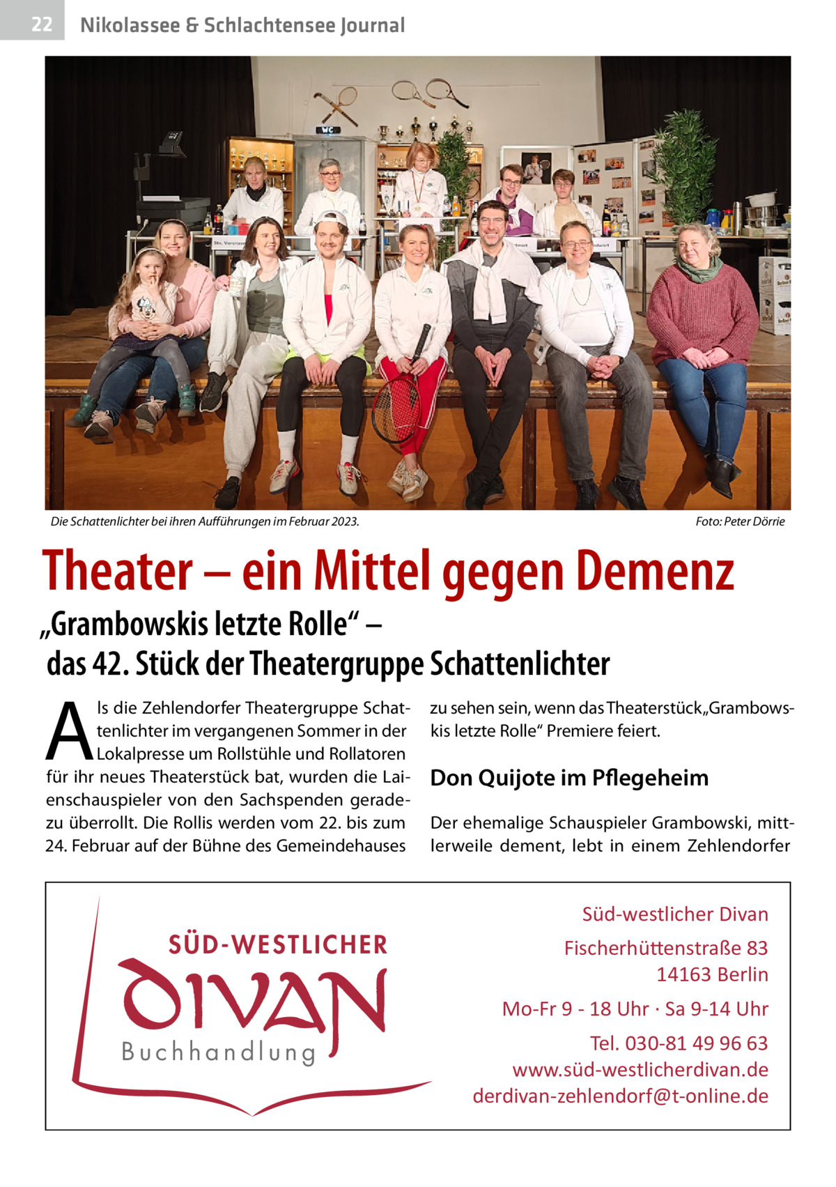 22  Gesundheit& Schlachtensee Journal Nikolassee  Die Schattenlichter bei ihren Aufführungen im Februar 2023.�  Foto: Peter Dörrie  Theater – ein Mittel gegen Demenz  „Grambowskis letzte Rolle“ – das 42. Stück der Theatergruppe Schattenlichter  A  ls die Zehlendorfer Theatergruppe Schattenlichter im vergangenen Sommer in der Lokalpresse um Rollstühle und Rollatoren für ihr neues Theaterstück bat, wurden die Laienschauspieler von den Sachspenden geradezu überrollt. Die Rollis werden vom 22. bis zum 24. Februar auf der Bühne des Gemeindehauses  zu sehen sein, wenn das Theaterstück „Grambowskis letzte Rolle“ Premiere feiert.  Don Quijote im Pflegeheim Der ehemalige Schauspieler Grambowski, mittlerweile dement, lebt in einem Zehlendorfer  Süd-westlicher Divan  SÜD-WESTLICHER  Fischerhü�enstraße 83 14163 Berlin Mo-Fr 9 - 18 Uhr · Sa 9-14 Uhr  Buchhandlung  Tel. 030-81 49 96 63 www.süd-westlicherdivan.de derdivan-zehlendorf@t-online.de