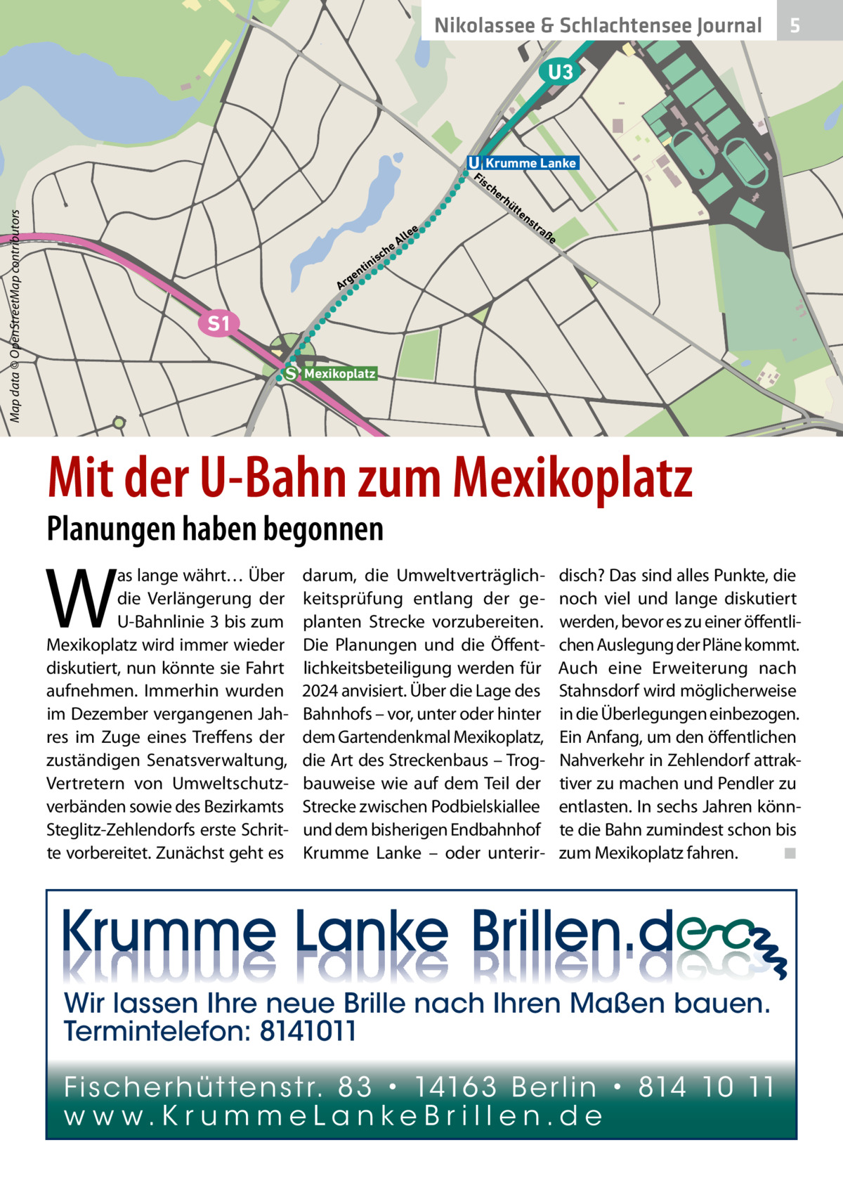 Nikolassee & Schlachtensee Journal  5  U3  Krumme Lanke  Fi  Map data © OpenStreetMap contributors  sc  ee  rh  üt  te  ns  tra  ße  ch  s ni  i  nt  ge Ar  ll eA  he  S1 Mexikoplatz  Mit der U-Bahn zum Mexikoplatz  Planungen haben begonnen  W  as lange währt… Über die Verlängerung der U-Bahnlinie 3 bis zum Mexikoplatz wird immer wieder diskutiert, nun könnte sie Fahrt aufnehmen. Immerhin wurden im Dezember vergangenen Jahres im Zuge eines Treffens der zuständigen Senatsverwaltung, Vertretern von Umweltschutzverbänden sowie des Bezirkamts Steglitz-Zehlendorfs erste Schritte vorbereitet. Zunächst geht es  darum, die Umweltverträglichkeitsprüfung entlang der geplanten Strecke vorzubereiten. Die Planungen und die Öffentlichkeitsbeteiligung werden für 2024 anvisiert. Über die Lage des Bahnhofs – vor, unter oder hinter dem Gartendenkmal Mexikoplatz, die Art des Streckenbaus – Trogbauweise wie auf dem Teil der Strecke zwischen Podbielskiallee und dem bisherigen Endbahnhof Krumme Lanke – oder unterir disch? Das sind alles Punkte, die noch viel und lange diskutiert werden, bevor es zu einer öffentlichen Auslegung der Pläne kommt. Auch eine Erweiterung nach Stahnsdorf wird möglicherweise in die Überlegungen einbezogen. Ein Anfang, um den öffentlichen Nahverkehr in Zehlendorf attraktiver zu machen und Pendler zu entlasten. In sechs Jahren könnte die Bahn zumindest schon bis zum Mexikoplatz fahren.� ◾  Wir lassen Ihre neue Brille nach Ihren Maßen bauen. Termintelefon: 8141011 Fi sc h e r h ü t te n s t r. 8 3 • 1416 3 B e r l i n • 814 10 11 w w w.K r u m m e La n ke B r i l l e n.d e