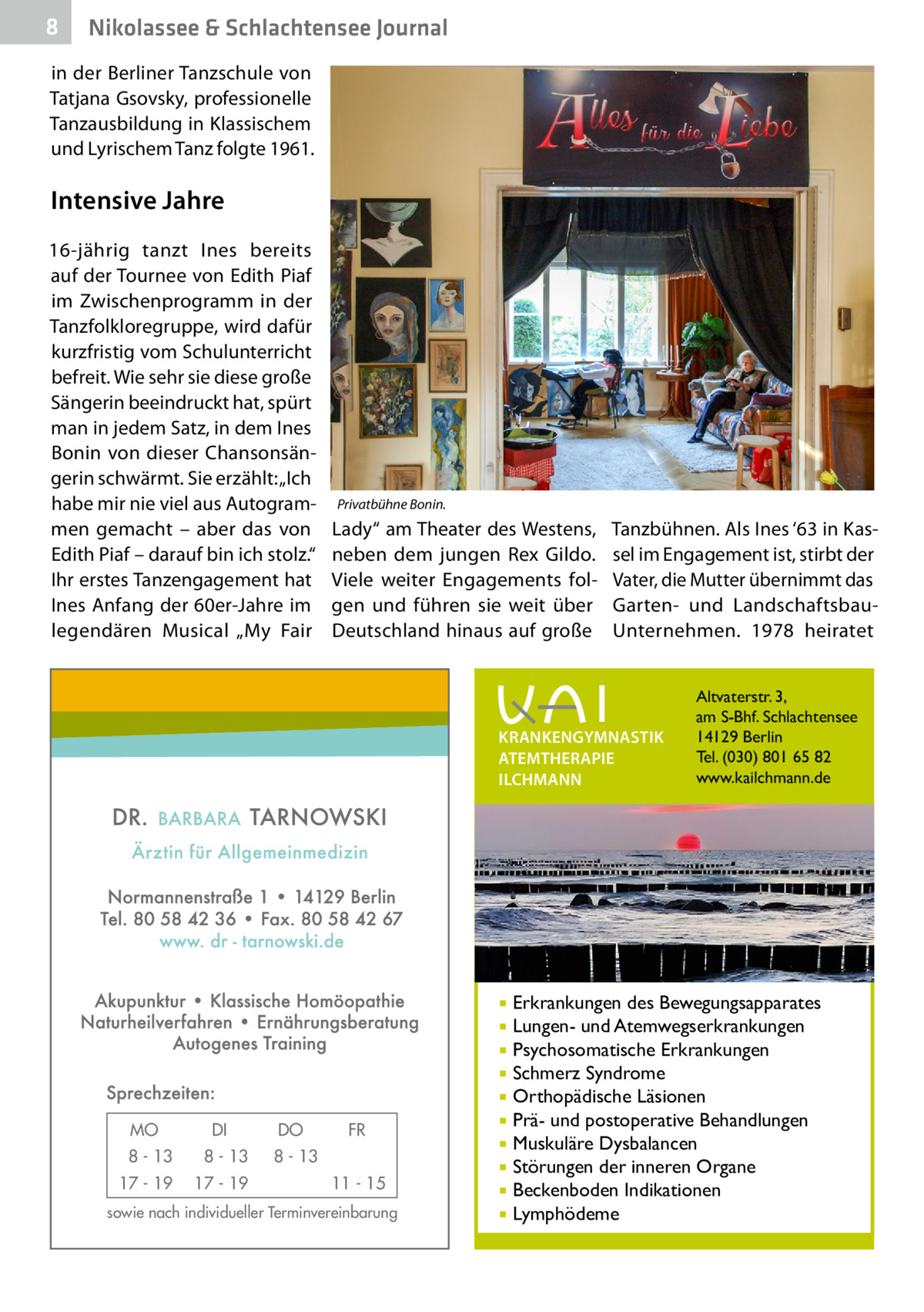 8  Nikolassee & Schlachtensee Journal  in der Berliner Tanzschule von Tatjana Gsovsky, professionelle Tanzausbildung in Klassischem und Lyrischem Tanz folgte 1961.  Intensive Jahre 16-jährig tanzt Ines bereits auf der Tournee von Edith Piaf im Zwischenprogramm in der Tanzfolkloregruppe, wird dafür kurzfristig vom Schulunterricht befreit. Wie sehr sie diese große Sängerin beeindruckt hat, spürt man in jedem Satz, in dem Ines Bonin von dieser Chansonsängerin schwärmt. Sie erzählt: „Ich habe mir nie viel aus Autogrammen gemacht – aber das von Edith Piaf – darauf bin ich stolz.“ Ihr erstes Tanzengagement hat Ines Anfang der 60er-Jahre im legendären Musical „My Fair  Privatbühne Bonin.  Lady“ am Theater des Westens, neben dem jungen Rex Gildo. Viele weiter Engagements folgen und führen sie weit über Deutschland hinaus auf große  Tanzbühnen. Als Ines ‘63 in Kassel im Engagement ist, stirbt der Vater, die Mutter übernimmt das Garten- und LandschaftsbauUnternehmen. 1978 heiratet  KRANKENGYMNASTIK ATEMTHERAPIE ILCHMANN  Erkrankungen des Bewegungsapparates Lungen- und Atemwegserkrankungen  Psychosomatische Erkrankungen  Schmerz Syndrome  Orthopädische Läsionen  Prä- und postoperative Behandlungen  Muskuläre Dysbalancen  Störungen der inneren Organe  Beckenboden Indikationen  Lymphödeme    MO  DI  8 - 13  8 - 13  17 - 19  17 - 19  DO  FR  8 - 13 11 - 15  sowie nach individueller Terminvereinbarung  Altvaterstr. 3, am S-Bhf. Schlachtensee 14129 Berlin Tel. (030) 801 65 82 www.kailchmann.de