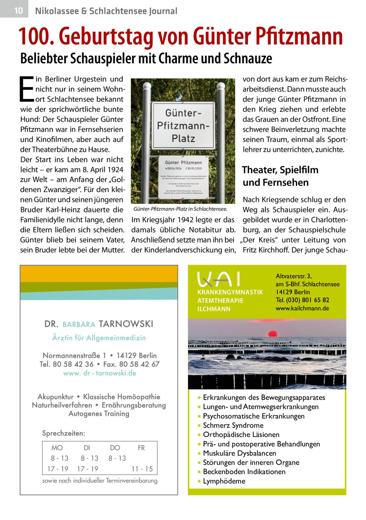 10  Nikolassee & Schlachtensee Journal  100. Geburtstag von Günter Pfitzmann Beliebter Schauspieler mit Charme und Schnauze  E  in Berliner Urgestein und nicht nur in seinem Wohnort Schlachtensee bekannt wie der sprichwörtliche bunte Hund: Der Schauspieler Günter Pfitzmann war in Fernsehserien und Kinofilmen, aber auch auf der Theaterbühne zu Hause. Der Start ins Leben war nicht leicht – er kam am 8. April 1924 zur Welt – am Anfang der „Goldenen Zwanziger“. Für den kleinen Günter und seinen jüngeren Bruder Karl-Heinz dauerte die Familienidylle nicht lange, denn die Eltern ließen sich scheiden. Günter blieb bei seinem Vater, sein Bruder lebte bei der Mutter.  von dort aus kam er zum Reichsarbeitsdienst. Dann musste auch der junge Günter Pfitzmann in den Krieg ziehen und erlebte das Grauen an der Ostfront. Eine schwere Beinverletzung machte seinen Traum, einmal als Sportlehrer zu unterrichten, zunichte.  Theater, Spielfilm und Fernsehen Günter-Pfitzmann-Platz in Schlachtensee.  Im Kriegsjahr 1942 legte er das damals übliche Notabitur ab. Anschließend setzte man ihn bei der Kinderlandverschickung ein,  Nach Kriegsende schlug er den Weg als Schauspieler ein. Ausgebildet wurde er in Charlottenburg, an der Schauspielschule „Der Kreis“ unter Leitung von Fritz Kirchhoff. Der junge Schau KRANKENGYMNASTIK ATEMTHERAPIE ILCHMANN  Erkrankungen des Bewegungsapparates Lungen- und Atemwegserkrankungen  Psychosomatische Erkrankungen  Schmerz Syndrome  Orthopädische Läsionen  Prä- und postoperative Behandlungen  Muskuläre Dysbalancen  Störungen der inneren Organe  Beckenboden Indikationen  Lymphödeme    MO  DI  8 - 13  8 - 13  17 - 19  17 - 19  DO  FR  8 - 13 11 - 15  sowie nach individueller Terminvereinbarung  Altvaterstr. 3, am S-Bhf. Schlachtensee 14129 Berlin Tel. (030) 801 65 82 www.kailchmann.de