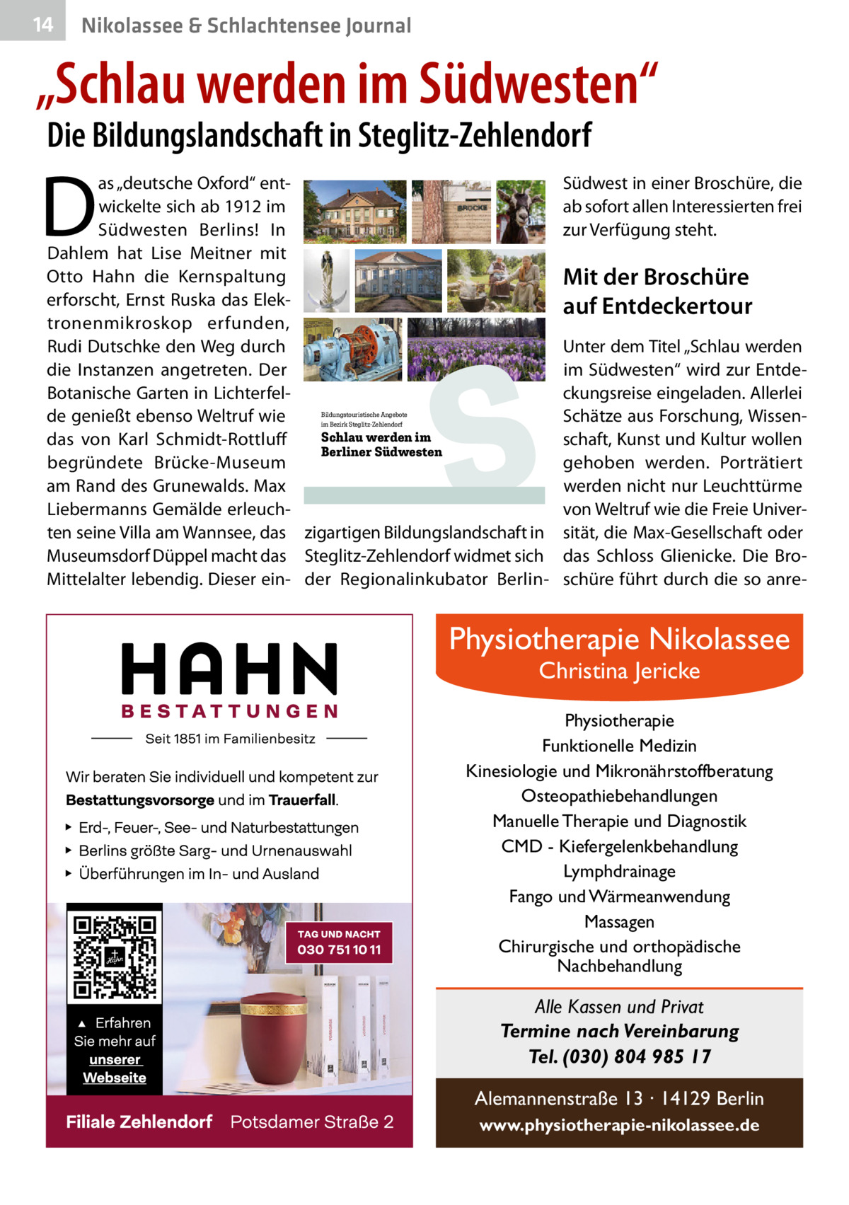 14  Nikolassee & Schlachtensee Journal  „Schlau werden im Südwesten“ Die Bildungslandschaft in Steglitz-Zehlendorf  D  as „deutsche Oxford“ entwickelte sich ab 1912 im Südwesten Berlins! In Dahlem hat Lise Meitner mit Otto Hahn die Kernspaltung erforscht, Ernst Ruska das Elektronenmikroskop erfunden, Rudi Dutschke den Weg durch die Instanzen angetreten. Der Botanische Garten in Lichterfelde genießt ebenso Weltruf wie Schlau werden im das von Karl Schmidt-Rottluff Berliner Südwesten begründete Brücke-Museum am Rand des Grunewalds. Max Liebermanns Gemälde erleuchten seine Villa am Wannsee, das zigartigen Bildungslandschaft in Museumsdorf Düppel macht das Steglitz-Zehlendorf widmet sich Mittelalter lebendig. Dieser ein- der Regionalinkubator BerlinBildungstouristische Angebote im Bezirk Steglitz-Zehlendorf  S  Südwest in einer Broschüre, die ab sofort allen Interessierten frei zur Verfügung steht.  Mit der Broschüre auf Entdeckertour Unter dem Titel „Schlau werden im Südwesten“ wird zur Entdeckungsreise eingeladen. Allerlei Schätze aus Forschung, Wissenschaft, Kunst und Kultur wollen gehoben werden. Porträtiert werden nicht nur Leuchttürme von Weltruf wie die Freie Universität, die Max-Gesellschaft oder das Schloss Glienicke. Die Broschüre führt durch die so anre Physiotherapie Nikolassee Christina Jericke  Physiotherapie Funktionelle Medizin Kinesiologie und Mikronährstoffberatung Osteopathiebehandlungen Manuelle Therapie und Diagnostik CMD - Kiefergelenkbehandlung Lymphdrainage Fango und Wärmeanwendung Massagen Chirurgische und orthopädische Nachbehandlung  Alle Kassen und Privat Termine nach Vereinbarung Tel. (030) 804 985 17 Alemannenstraße 13 · 14129 Berlin www.physiotherapie-nikolassee.de