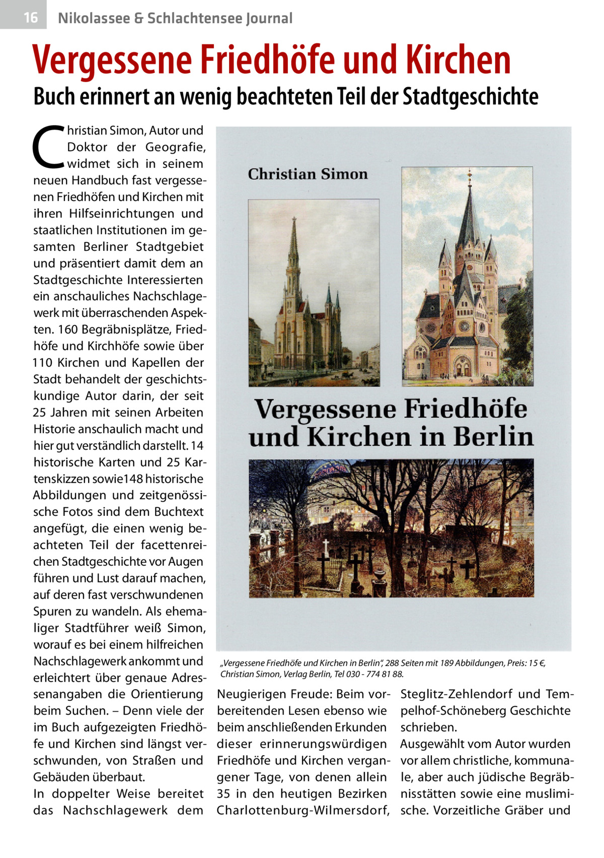 16  Nikolassee & Schlachtensee Journal  Vergessene Friedhöfe und Kirchen  Buch erinnert an wenig beachteten Teil der Stadtgeschichte  C  hristian Simon, Autor und Doktor der Geografie, widmet sich in seinem neuen Handbuch fast vergessenen Friedhöfen und Kirchen mit ihren Hilfseinrichtungen und staatlichen Institutionen im gesamten Berliner Stadtgebiet und präsentiert damit dem an Stadtgeschichte Interessierten ein anschauliches Nachschlagewerk mit überraschenden Aspekten. 160 Begräbnisplätze, Friedhöfe und Kirchhöfe sowie über 110  Kirchen und Kapellen der Stadt behandelt der geschichtskundige Autor darin, der seit 25  Jahren mit seinen Arbeiten Historie anschaulich macht und hier gut verständlich darstellt. 14 historische Karten und 25  Kartenskizzen sowie148 historische Abbildungen und zeitgenössische Fotos sind dem Buchtext angefügt, die einen wenig beachteten Teil der facettenreichen Stadtgeschichte vor Augen führen und Lust darauf machen, auf deren fast verschwundenen Spuren zu wandeln. Als ehemaliger Stadtführer weiß Simon, worauf es bei einem hilfreichen Nachschlagewerk ankommt und erleichtert über genaue Adressenangaben die Orientierung beim Suchen. – Denn viele der im Buch aufgezeigten Friedhöfe und Kirchen sind längst verschwunden, von Straßen und Gebäuden überbaut. In doppelter Weise bereitet das Nachschlagewerk dem  „Vergessene Friedhöfe und Kirchen in Berlin“, 288 Seiten mit 189 Abbildungen, Preis: 15 €, Christian Simon, Verlag Berlin, Tel 030 - 774 81 88.  Neugierigen Freude: Beim vorbereitenden Lesen ebenso wie beim anschließenden Erkunden dieser erinnerungswürdigen Friedhöfe und Kirchen vergangener Tage, von denen allein 35 in den heutigen Bezirken Charlottenburg-Wilmersdorf,  Steglitz-Zehlendorf und Tempelhof-Schöneberg Geschichte schrieben. Ausgewählt vom Autor wurden vor allem christliche, kommunale, aber auch jüdische Begräbnisstätten sowie eine muslimische. Vorzeitliche Gräber und