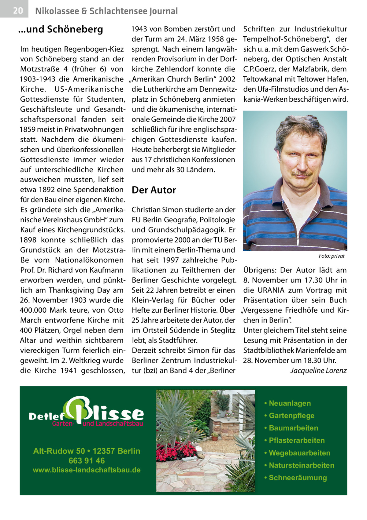 20  Nikolassee & Schlachtensee Journal  ...und Schöneberg Im heutigen Regenbogen-Kiez von Schöneberg stand an der Motzstraße  4 (früher 6) von 1903-1943 die Amerikanische Kirche. US-Amerikanische Gottesdienste für Studenten, Geschäftsleute und Gesandtschaftspersonal fanden seit 1859 meist in Privatwohnungen statt. Nachdem die ökumenischen und überkonfessionellen Gottesdienste immer wieder auf unterschiedliche Kirchen ausweichen mussten, lief seit etwa 1892 eine Spendenaktion für den Bau einer eigenen Kirche. Es gründete sich die „Amerikanische Vereinshaus GmbH“ zum Kauf eines Kirchengrundstücks. 1898 konnte schließlich das Grundstück an der Motzstraße vom Nationalökonomen Prof. Dr. Richard von Kaufmann erworben werden, und pünktlich am Thanksgiving Day am 26. November 1903 wurde die 400.000  Mark teure, von Otto March entworfene Kirche mit 400 Plätzen, Orgel neben dem Altar und weithin sichtbarem viereckigen Turm feierlich eingeweiht. Im 2. Weltkrieg wurde die Kirche 1941 geschlossen,  1943 von Bomben zerstört und der Turm am 24. März 1958 gesprengt. Nach einem langwährenden Provisorium in der Dorfkirche Zehlendorf konnte die „Amerikan Church Berlin“ 2002 die Lutherkirche am Dennewitzplatz in Schöneberg anmieten und die ökumenische, internationale Gemeinde die Kirche 2007 schließlich für ihre englischsprachigen Gottesdienste kaufen. Heute beherbergt sie Mitglieder aus 17 christlichen Konfessionen und mehr als 30 Ländern.  Schriften zur Industriekultur Tempelhof-Schöneberg“, der sich u. a. mit dem Gaswerk Schöneberg, der Optischen Anstalt C.P.Goerz, der Malzfabrik, dem Teltowkanal mit Teltower Hafen, den Ufa-Filmstudios und den Askania-Werken beschäftigen wird.  Der Autor Christian Simon studierte an der FU Berlin Geografie, Politologie und Grundschulpädagogik. Er promovierte 2000 an der TU Berlin mit einem Berlin-Thema und hat seit 1997 zahlreiche Publikationen zu Teilthemen der Berliner Geschichte vorgelegt. Seit 22 Jahren betreibt er einen Klein-Verlag für Bücher oder Hefte zur Berliner Historie. Über 25 Jahre arbeitete der Autor, der im Ortsteil Südende in Steglitz lebt, als Stadtführer. Derzeit schreibt Simon für das Berliner Zentrum Industriekultur (bzi) an Band 4 der „Berliner  Foto: privat  Übrigens: Der Autor lädt am 8.  November um 17.30  Uhr in die URANIA zum Vortrag mit Präsentation über sein Buch „Vergessene Friedhöfe und Kirchen in Berlin“. Unter gleichem Titel steht seine Lesung mit Präsentation in der Stadtbibliothek Marienfelde am 28. November um 18.30 Uhr. Jacqueline Lorenz  • Neuanlagen • Gartenpflege • Baumarbeiten  Alt-Rudow 50 • 12357 Berlin 663 91 46  www.blisse-landschaftsbau.de  • Pflasterarbeiten • Wegebauarbeiten • Natursteinarbeiten • Schneeräumung