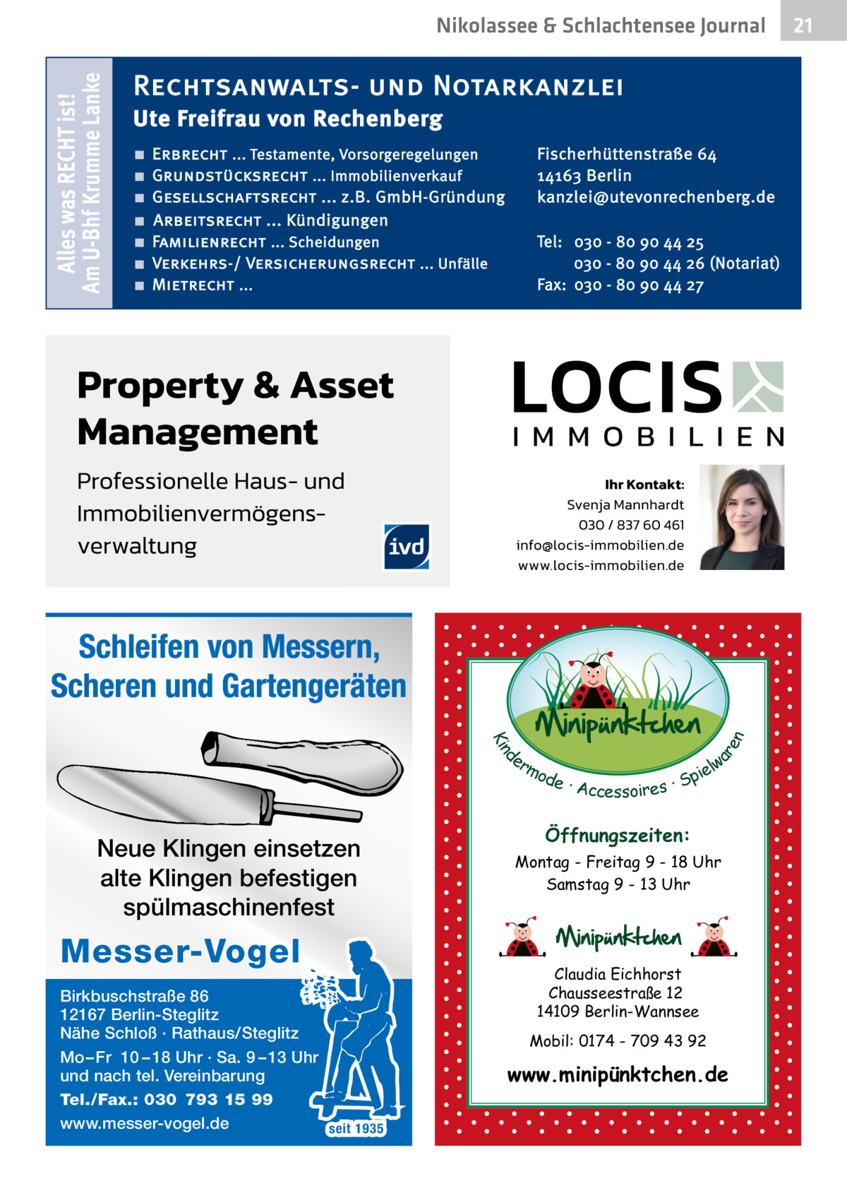 Alles was RECHT ist! Am U-Bhf Krumme Lanke  Nikolassee & Schlachtensee Journal  Rechtsanwalts- und Notarkanzlei Ute Freifrau von Rechenberg ■ ■ ■ ■ ■ ■ ■  Fischerhüttenstraße 64 14163 Berlin kanzlei@utevonrechenberg.de  Erbrecht ... Testamente, Vorsorgeregelungen Grundstücksrecht ... Immobilienverkauf Gesellschaftsrecht ... z.B. GmbH-Gründung Arbeitsrecht ... Kündigungen Familienrecht ... Scheidungen Verkehrs-/ Versicherungsrecht ... Unfälle Mietrecht ...  Tel: 030 - 80 90 44 25 030 - 80 90 44 26 (Notariat) Fax: 030 - 80 90 44 27  d Kin  ar en  Schleifen von Messern, Scheren und Gartengeräten er lw mo pie de · Accessoires · S  Neue Klingen einsetzen alte Klingen befestigen spülmaschinenfest  Messer-Vogel Birkbuschstraße 86 12167 Berlin-Steglitz Nähe Schloß · Rathaus/Steglitz Mo – Fr 10 – 18 Uhr · Sa. 9 – 13 Uhr und nach tel. Vereinbarung Tel./Fax.: 030 793 15 99 www.messer-vogel.de seit 1935  Öffnungszeiten: Montag - Freitag 9 - 18 Uhr Samstag 9 - 13 Uhr  Claudia Eichhorst Chausseestraße 12 14109 Berlin-Wannsee Mobil: 0174 - 709 43 92  www.minipünktchen.de  21