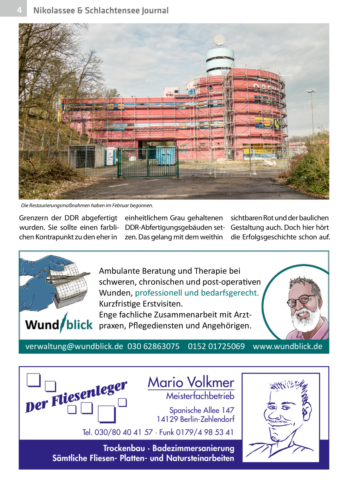 4  Nikolassee & Schlachtensee Journal  Die Restaurierungsmaßnahmen haben im Februar begonnen.  Grenzern der DDR abgefertigt einheitlichem Grau gehaltenen sichtbaren Rot und der baulichen wurden. Sie sollte einen farbli- DDR-Abfertigungsgebäuden set- Gestaltung auch. Doch hier hört chen Kontrapunkt zu den eher in zen. Das gelang mit dem weithin die Erfolgsgeschichte schon auf.  Ambulante Beratung und Therapie bei schweren, chronischen und post-opera�ven Wunden, professionell und bedarfsgerecht. Kurzfris�ge Erstvisiten. Enge fachliche Zusammenarbeit mit Arztpraxen, Pﬂegediensten und Angehörigen. verwaltung@wundblick.de 030 62863075 0152 01725069 www.wundblick.de  Mario Volkmer  Meisterfachbetrieb  Spanische Allee 147 14129 Berlin-Zehlendorf Tel. 030/80 40 41 57 · Funk 0179/4 98 53 41  Trockenbau · Badezimmersanierung Sämtliche Fliesen- Platten- und Natursteinarbeiten