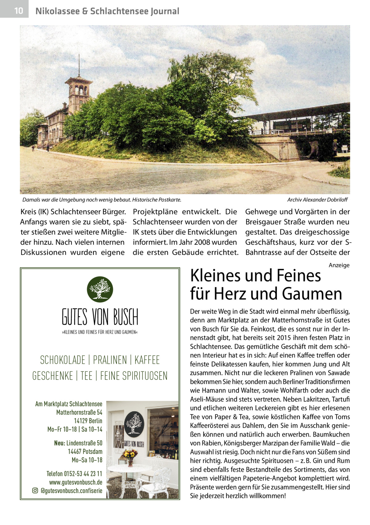 10  Nikolassee & Schlachtensee Journal  Damals war die Umgebung noch wenig bebaut. Historische Postkarte.�  Kreis (IK) Schlachtenseer Bürger. Anfangs waren sie zu siebt, später stießen zwei weitere Mitglieder hinzu. Nach vielen internen Diskussionen wurden eigene  Archiv Alexander Dobriloff  Projektpläne entwickelt. Die Schlachtenseer wurden von der IK stets über die Entwicklungen informiert. Im Jahr 2008 wurden die ersten Gebäude errichtet.  Gehwege und Vorgärten in der Breisgauer Straße wurden neu gestaltet. Das dreigeschossige Geschäftshaus, kurz vor der SBahntrasse auf der Ostseite der Anzeige  Kleines und Feines für Herz und Gaumen »KLEINES UND FEINES FÜR HERZ UND GAUMEN«  SCHOKOLADE | PRALINEN | KAFFEE GESCHENKE | TEE | FEINE SPIRITUOSEN Am Marktplatz Schlachtensee Matterhornstraße 54 14129 Berlin Mo–Fr 10–18 | Sa 10–14 Neu: Lindenstraße 50 14467 Potsdam Mo–Sa 10–18 Telefon 0152-53 44 23 11 www.gutesvonbusch.de @gutesvonbusch.confiserie  Der weite Weg in die Stadt wird einmal mehr überflüssig, denn am Marktplatz an der Matterhornstraße ist Gutes von Busch für Sie da. Feinkost, die es sonst nur in der Innenstadt gibt, hat bereits seit 2015 ihren festen Platz in Schlachtensee. Das gemütliche Geschäft mit dem schönen Interieur hat es in sich: Auf einen Kaffee treffen oder feinste Delikatessen kaufen, hier kommen Jung und Alt zusammen. Nicht nur die leckeren Pralinen von Sawade bekommen Sie hier, sondern auch Berliner Traditionsfirmen wie Hamann und Walter, sowie Wohlfarth oder auch die Aseli-Mäuse sind stets vertreten. Neben Lakritzen, Tartufi und etlichen weiteren Leckereien gibt es hier erlesenen Tee von Paper & Tea, sowie köstlichen Kaffee von Toms Kaffeerösterei aus Dahlem, den Sie im Ausschank genießen können und natürlich auch erwerben. Baumkuchen von Rabien, Königsberger Marzipan der Familie Wald – die Auswahl ist riesig. Doch nicht nur die Fans von Süßem sind hier richtig. Ausgesuchte Spirituosen – z. B. Gin und Rum sind ebenfalls feste Bestandteile des Sortiments, das von einem vielfältigen Papeterie-Angebot komplettiert wird. Präsente werden gern für Sie zusammengestellt. Hier sind Sie jederzeit herzlich willkommen!