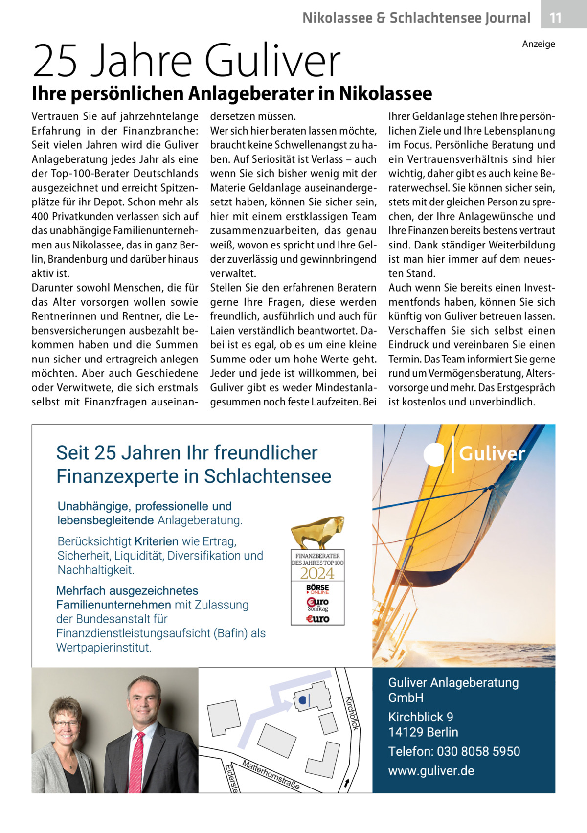 Nikolassee & Schlachtensee Journal  25 Jahre Guliver Ihre persönlichen Anlageberater in Nikolassee Vertrauen Sie auf jahrzehntelange Erfahrung in der Finanzbranche: Seit vielen Jahren wird die Guliver Anlageberatung jedes Jahr als eine der Top-100-Berater Deutschlands ausgezeichnet und erreicht Spitzenplätze für ihr Depot. Schon mehr als 400 Privatkunden verlassen sich auf das unabhängige Familienunternehmen aus Nikolassee, das in ganz Berlin, Brandenburg und darüber hinaus aktiv ist. Darunter sowohl Menschen, die für das Alter vorsorgen wollen sowie Rentnerinnen und Rentner, die Lebensversicherungen ausbezahlt bekommen haben und die Summen nun sicher und ertragreich anlegen möchten. Aber auch Geschiedene oder Verwitwete, die sich erstmals selbst mit Finanzfragen auseinan dersetzen müssen. Wer sich hier beraten lassen möchte, braucht keine Schwellenangst zu haben. Auf Seriosität ist Verlass – auch wenn Sie sich bisher wenig mit der Materie Geldanlage auseinandergesetzt haben, können Sie sicher sein, hier mit einem erstklassigen Team zusammenzuarbeiten, das genau weiß, wovon es spricht und Ihre Gelder zuverlässig und gewinnbringend verwaltet. Stellen Sie den erfahrenen Beratern gerne Ihre Fragen, diese werden freundlich, ausführlich und auch für Laien verständlich beantwortet. Dabei ist es egal, ob es um eine kleine Summe oder um hohe Werte geht. Jeder und jede ist willkommen, bei Guliver gibt es weder Mindestanlagesummen noch feste Laufzeiten. Bei  11  Anzeige  Ihrer Geldanlage stehen Ihre persönlichen Ziele und Ihre Lebensplanung im Focus. Persönliche Beratung und ein Vertrauensverhältnis sind hier wichtig, daher gibt es auch keine Beraterwechsel. Sie können sicher sein, stets mit der gleichen Person zu sprechen, der Ihre Anlagewünsche und Ihre Finanzen bereits bestens vertraut sind. Dank ständiger Weiterbildung ist man hier immer auf dem neuesten Stand. Auch wenn Sie bereits einen Investmentfonds haben, können Sie sich künftig von Guliver betreuen lassen. Verschaffen Sie sich selbst einen Eindruck und vereinbaren Sie einen Termin. Das Team informiert Sie gerne rund um Vermögensberatung, Altersvorsorge und mehr. Das Erstgespräch ist kostenlos und unverbindlich.