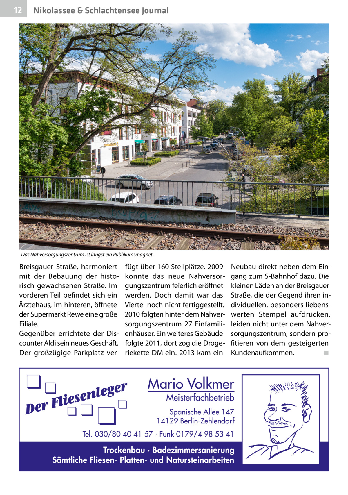 12  Nikolassee & Schlachtensee Journal  Das Nahversorgungszentrum ist längst ein Publikumsmagnet.  Breisgauer Straße, harmoniert mit der Bebauung der historisch gewachsenen Straße. Im vorderen Teil befindet sich ein Ärztehaus, im hinteren, öffnete der Supermarkt Rewe eine große Filiale. Gegenüber errichtete der Discounter Aldi sein neues Geschäft. Der großzügige Parkplatz ver fügt über 160 Stellplätze. 2009 konnte das neue Nahversorgungszentrum feierlich eröffnet werden. Doch damit war das Viertel noch nicht fertiggestellt. 2010 folgten hinter dem Nahversorgungszentrum 27  Einfamilienhäuser. Ein weiteres Gebäude folgte 2011, dort zog die Drogeriekette DM ein. 2013 kam ein  Neubau direkt neben dem Eingang zum S-Bahnhof dazu. Die kleinen Läden an der Breisgauer Straße, die der Gegend ihren individuellen, besonders liebenswerten Stempel aufdrücken, leiden nicht unter dem Nahversorgungszentrum, sondern profitieren von dem gesteigerten Kundenaufkommen.� ◾  Mario Volkmer  Meisterfachbetrieb  Spanische Allee 147 14129 Berlin-Zehlendorf Tel. 030/80 40 41 57 · Funk 0179/4 98 53 41  Trockenbau · Badezimmersanierung Sämtliche Fliesen- Platten- und Natursteinarbeiten