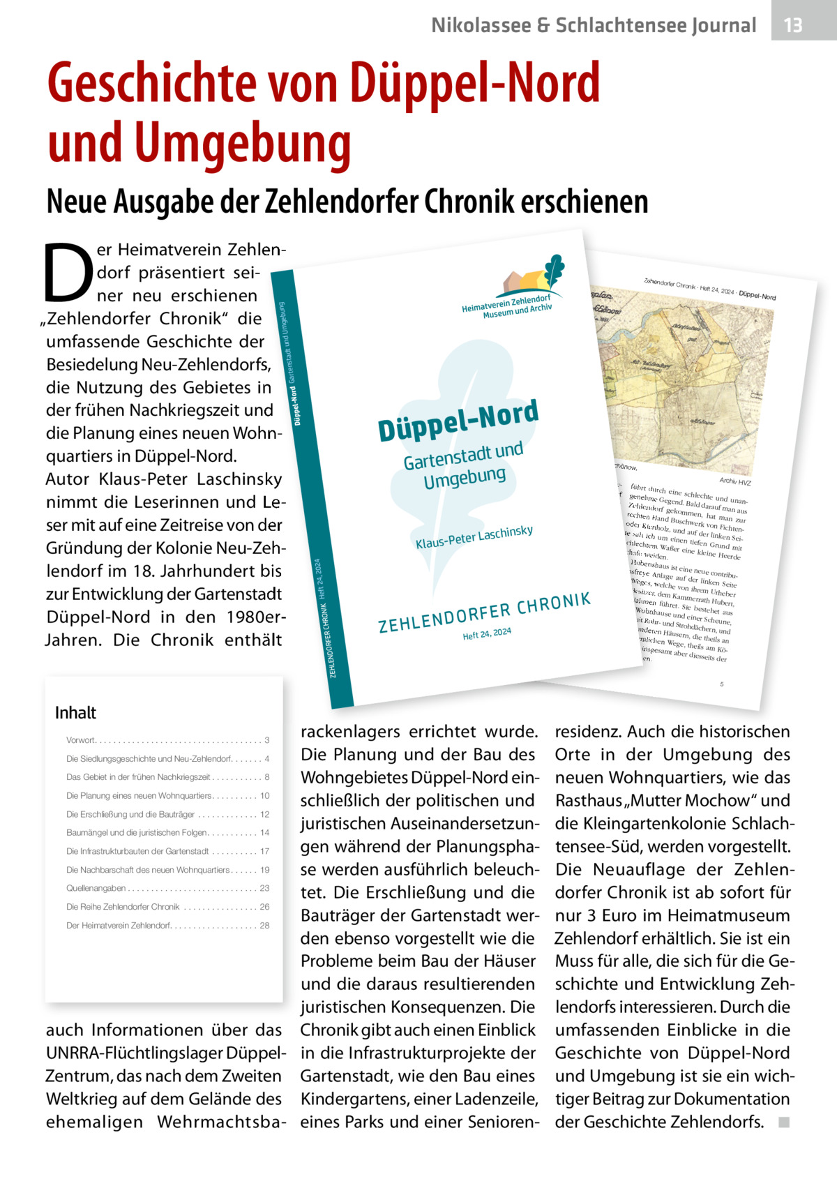 Nikolassee & Schlachtensee Journal  13  Geschichte von Düppel-Nord und Umgebung Neue Ausgabe der Zehlendorfer Chronik erschienen  Inhalt  ord Düppel-N nd dt u Gartensta g b e g Um un  Die Siedlungsgeschichte und Neu-Zehlendorf. . . . . . . 4  2  2024 ∙ Dü  ppel-Nord  Separatio  nsplan von  Zehlendor  f und Schön  ow. Koloniste n anzusie deln. Fü siedlung Archiv HV r die Be nahm er Z dem Ort ein rund Zehlendorf führt durch eine 240 Morge schlechte genehme n großes Heide zw und Gegend. Stück der ischen de Bald darauf unanZehlendorf r Chausse Potsdam ma n e nach gekomm und dem en, hat ma aus rechten Ha Königsweg Gemeind n zur nd ab. Die e protestie oder Kienh Buschwerk von Fic rte gegen ihrer Sicht htenolz, und die au zu geringe auf der lin von 1.000 Entschädig s te sah ich um ken Sei  Talern ein un en g tiefen Gr schlechte als Ersatz Recht, im un m Waßer für das Zehlendorf eine kleine d mit Schafe we er Quast schlagen Heerde iden. Holz zu . Hubertsh In der „Be aus ist ein e neue con tionsfreye von Berlin schreibung seine Anlage au tribu r Reise uüber Po f de de s tsd r kahn um Weges, we linken Sei am nach weit Brand te lche von Re- und enburg vo ihrem Ur 8.  Junius Besitzer, heber m 3. bis dem Kamm 1775“ be den Nahm schreibt errath Hu lich-preu der könig en be ßische „O rt, füh ret. Sie be - einem berconsisto Anton Fri stehet au Wohnhause rialrath“ edrich Bü s und einer beyde mi sching (17 die Gegen Scheune, t Rohr- un 24-1793) d so: d Strohdäc einigen an hern, und „Der We deren Hä g nach 24 use 20 , de rn, 24 Hu m seh die ordentlic bertshaus, r sandig Heft theils an hen Wege, und besch ist nigsw theils am ege, insges werlich, Köund He amt aber ide, stehe diesseits n. der  nsky  ter Laschi  RFER CHRO  24, 20 NIK Heft  24  Klaus-Pe  DO ZEHLEN  R O N IK RFER CH  rackenlagers errichtet wurde. Die Planung und der Bau des Das Gebiet in der frühen Nachkriegszeit . . . . . . . . . . . 8 Wohngebietes Düppel-Nord einDie Planung eines neuen Wohnquartiers . . . . . . . . . . 10 schließlich der politischen und Die Erschließung und die Bauträger . . . . . . . . . . . . . 12 juristischen AuseinandersetzunBaumängel und die juristischen Folgen . . . . . . . . . . . 14 gen während der PlanungsphaDie Infrastrukturbauten der Gartenstadt . . . . . . . . . . 17 Die Nachbarschaft des neuen Wohnquartiers . . . . . . 19 se werden ausführlich beleuchQuellenangaben . . . . . . . . . . . . . . . . . . . . . . . . . . . . 23 tet. Die Erschließung und die Die Reihe Zehlendorfer Chronik . . . . . . . . . . . . . . . . 26 Bauträger der Gartenstadt werDer Heimatverein Zehlendorf. . . . . . . . . . . . . . . . . . . 28 den ebenso vorgestellt wie die Probleme beim Bau der Häuser und die daraus resultierenden juristischen Konsequenzen. Die auch Informationen über das Chronik gibt auch einen Einblick UNRRA-Flüchtlingslager Düppel- in die Infrastrukturprojekte der Zentrum, das nach dem Zweiten Gartenstadt, wie den Bau eines Weltkrieg auf dem Gelände des Kindergartens, einer Ladenzeile, ehemaligen Wehrmachtsba- eines Parks und einer SeniorenVorwort. . . . . . . . . . . . . . . . . . . . . . . . . . . . . . . . . . . . 3  ∙ Heft 24,  gebung adt und Um rd Gartenst  r Chronik  ZEHLENDO  69 Berlin e 355, 141 ndorf.de 86), Clayalle -zehle dorf e.V. (18@heimatmuseum hlendorf.de -ze rein Zehlen Heimatve 030-802 24 41, infow.heimatmuseum ww Telefon  Zehlendorfe  Düppel-No  D  er Heimatverein Zehlendorf präsentiert seiner neu erschienen „Zehlendorfer Chronik“ die umfassende Geschichte der Besiedelung Neu-Zehlendorfs, die Nutzung des Gebietes in der frühen Nachkriegszeit und die Planung eines neuen Wohnquartiers in Düppel-Nord. Autor Klaus-Peter Laschinsky nimmt die Leserinnen und Leser mit auf eine Zeitreise von der Gründung der Kolonie Neu-Zehlendorf im 18. Jahrhundert bis zur Entwicklung der Gartenstadt Düppel-Nord in den 1980erJahren. Die Chronik enthält  5  residenz. Auch die historischen Orte in der Umgebung des neuen Wohnquartiers, wie das Rasthaus „Mutter Mochow“ und die Kleingartenkolonie Schlachtensee-Süd, werden vorgestellt. Die Neuauflage der Zehlendorfer Chronik ist ab sofort für nur 3 Euro im Heimatmuseum Zehlendorf erhältlich. Sie ist ein Muss für alle, die sich für die Geschichte und Entwicklung Zehlendorfs interessieren. Durch die umfassenden Einblicke in die Geschichte von Düppel-Nord und Umgebung ist sie ein wichtiger Beitrag zur Dokumentation der Geschichte Zehlendorfs. ◾
