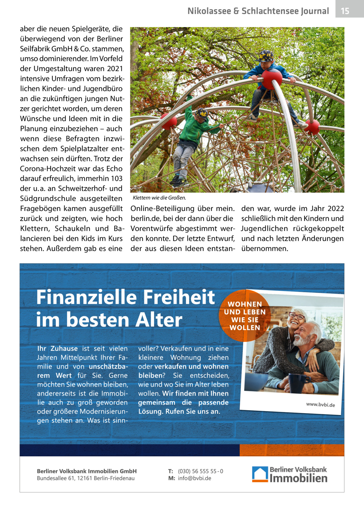 Nikolassee & Schlachtensee Journal aber die neuen Spielgeräte, die überwiegend von der Berliner Seilfabrik GmbH & Co. stammen, umso dominierender. Im Vorfeld der Umgestaltung waren 2021 intensive Umfragen vom bezirklichen Kinder- und Jugendbüro an die zukünftigen jungen Nutzer gerichtet worden, um deren Wünsche und Ideen mit in die Planung einzubeziehen – auch wenn diese Befragten inzwischen dem Spielplatzalter entwachsen sein dürften. Trotz der Corona-Hochzeit war das Echo darauf erfreulich, immerhin 103 der u. a. an Schweitzerhof- und Südgrundschule ausgeteilten Fragebögen kamen ausgefüllt zurück und zeigten, wie hoch Klettern, Schaukeln und Balancieren bei den Kids im Kurs stehen. Außerdem gab es eine  15  Klettern wie die Großen.  Online-Beteiligung über mein. berlin.de, bei der dann über die Vorentwürfe abgestimmt werden konnte. Der letzte Entwurf, der aus diesen Ideen entstan den war, wurde im Jahr 2022 schließlich mit den Kindern und Jugendlichen rückgekoppelt und nach letzten Änderungen übernommen.