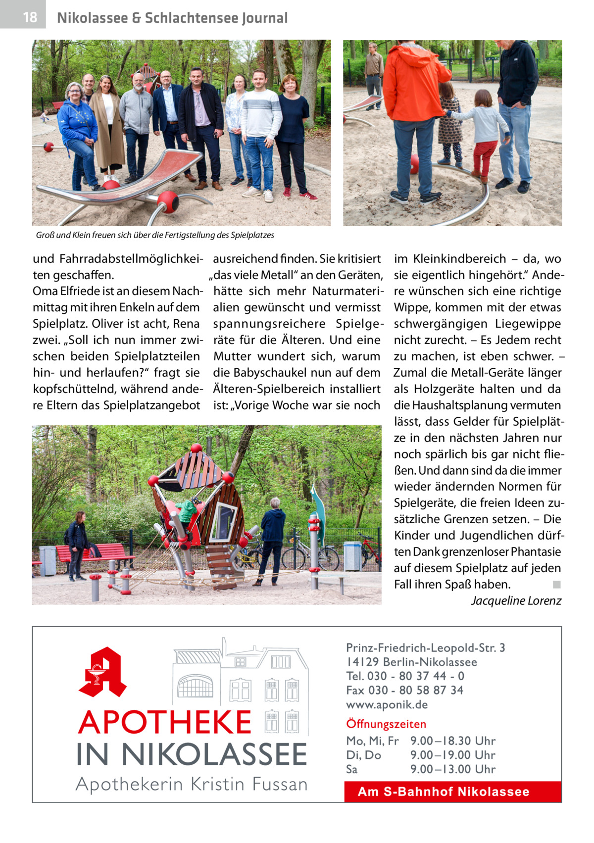18  Nikolassee & Schlachtensee Journal  Groß und Klein freuen sich über die Fertigstellung des Spielplatzes  und Fahrradabstellmöglichkeiten geschaffen. Oma Elfriede ist an diesem Nachmittag mit ihren Enkeln auf dem Spielplatz. Oliver ist acht, Rena zwei. „Soll ich nun immer zwischen beiden Spielplatzteilen hin- und herlaufen?“ fragt sie kopfschüttelnd, während andere Eltern das Spielplatzangebot  ausreichend finden. Sie kritisiert „das viele Metall“ an den Geräten, hätte sich mehr Naturmaterialien gewünscht und vermisst spannungsreichere Spielgeräte für die Älteren. Und eine Mutter wundert sich, warum die Babyschaukel nun auf dem Älteren-Spielbereich installiert ist: „Vorige Woche war sie noch  im Kleinkindbereich – da, wo sie eigentlich hingehört.“ Andere wünschen sich eine richtige Wippe, kommen mit der etwas schwergängigen Liegewippe nicht zurecht. – Es Jedem recht zu machen, ist eben schwer. – Zumal die Metall-Geräte länger als Holzgeräte halten und da die Haushaltsplanung vermuten lässt, dass Gelder für Spielplätze in den nächsten Jahren nur noch spärlich bis gar nicht fließen. Und dann sind da die immer wieder ändernden Normen für Spielgeräte, die freien Ideen zusätzliche Grenzen setzen. – Die Kinder und Jugendlichen dürften Dank grenzenloser Phantasie auf diesem Spielplatz auf jeden Fall ihren Spaß haben.� ◾ � Jacqueline Lorenz