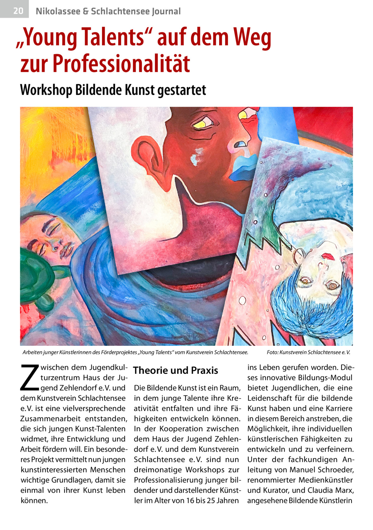 20  Nikolassee & Schlachtensee Journal  „Young Talents“ auf dem Weg zur Professionalität Workshop Bildende Kunst gestartet  Arbeiten junger Künstlerinnen des Förderprojektes „Young Talents“ vom Kunstverein Schlachtensee.�  Z  wischen dem Jugendkulturzentrum Haus der Jugend Zehlendorf e. V. und dem Kunstverein Schlachtensee e. V. ist eine vielversprechende Zusammenarbeit entstanden, die sich jungen Kunst-Talenten widmet, ihre Entwicklung und Arbeit fördern will. Ein besonderes Projekt vermittelt nun jungen kunstinteressierten Menschen wichtige Grundlagen, damit sie einmal von ihrer Kunst leben können.  Theorie und Praxis Die Bildende Kunst ist ein Raum, in dem junge Talente ihre Kreativität entfalten und ihre Fähigkeiten entwickeln können. In der Kooperation zwischen dem Haus der Jugend Zehlendorf e. V. und dem Kunstverein Schlachtensee e. V. sind nun dreimonatige Workshops zur Professionalisierung junger bildender und darstellender Künstler im Alter von 16 bis 25 Jahren  Foto: Kunstverein Schlachtensee e. V.  ins Leben gerufen worden. Dieses innovative Bildungs-Modul bietet Jugendlichen, die eine Leidenschaft für die bildende Kunst haben und eine Karriere in diesem Bereich anstreben, die Möglichkeit, ihre individuellen künstlerischen Fähigkeiten zu entwickeln und zu verfeinern. Unter der fachkundigen Anleitung von Manuel Schroeder, renommierter Medienkünstler und Kurator, und Claudia Marx, angesehene Bildende Künstlerin