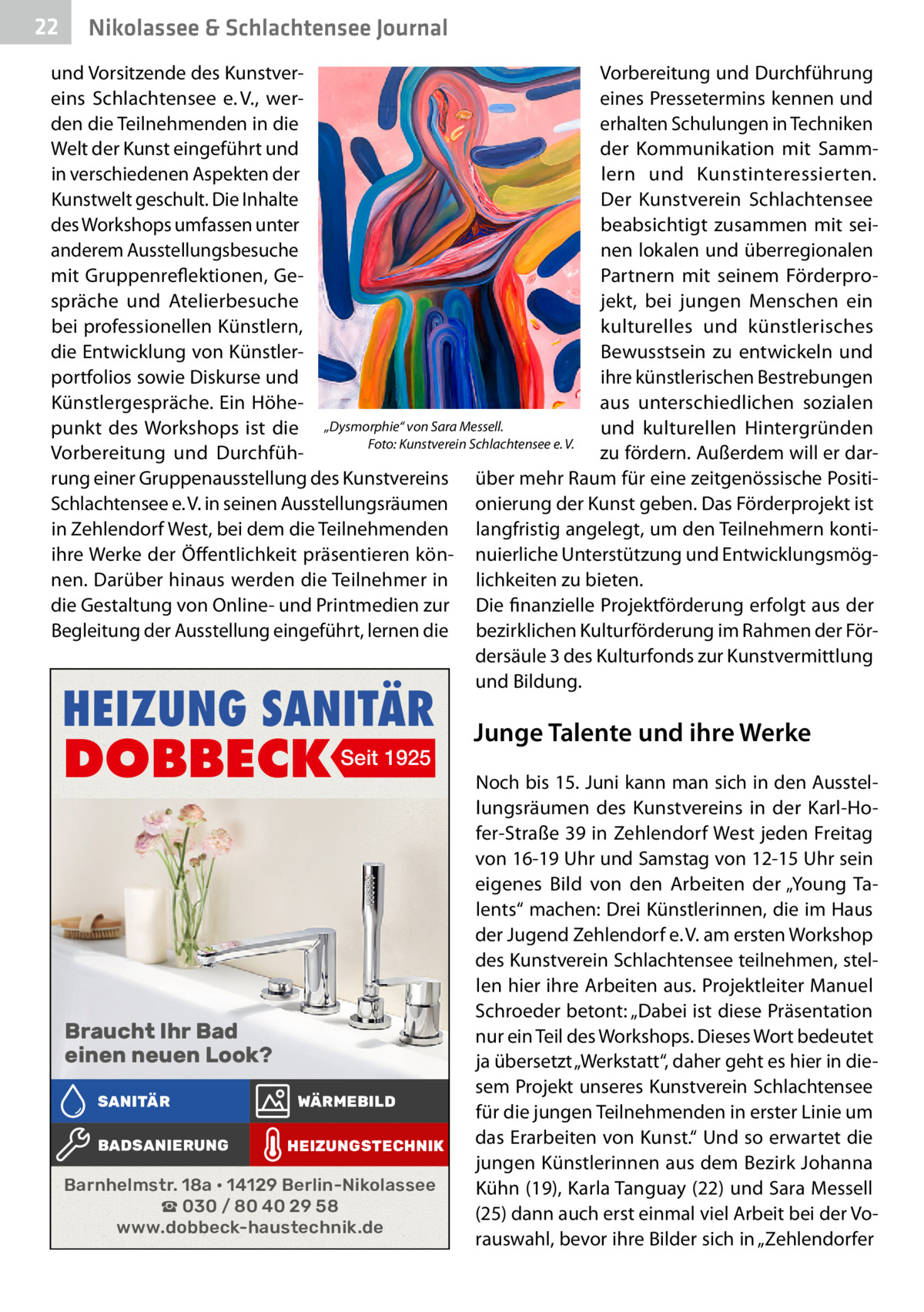 22  Nikolassee & Schlachtensee Journal  und Vorsitzende des KunstverVorbereitung und Durchführung eins Schlachtensee e. V., wereines Pressetermins kennen und den die Teilnehmenden in die erhalten Schulungen in Techniken Welt der Kunst eingeführt und der Kommunikation mit Sammin verschiedenen Aspekten der lern und Kunstinteressierten. Kunstwelt geschult. Die Inhalte Der Kunstverein Schlachtensee des Workshops umfassen unter beabsichtigt zusammen mit seinen lokalen und überregionalen anderem Ausstellungsbesuche mit Gruppenreflektionen, GePartnern mit seinem Förderprospräche und Atelierbesuche jekt, bei jungen Menschen ein bei professionellen Künstlern, kulturelles und künstlerisches die Entwicklung von KünstlerBewusstsein zu entwickeln und portfolios sowie Diskurse und ihre künstlerischen Bestrebungen Künstlergespräche. Ein Höheaus unterschiedlichen sozialen punkt des Workshops ist die „Dysmorphie“ von Sara Messell. und kulturellen Hintergründen Foto: Kunstverein Schlachtensee e. V. zu fördern. Außerdem will er darVorbereitung und Durchführung einer Gruppenausstellung des Kunstvereins über mehr Raum für eine zeitgenössische PositiSchlachtensee e. V. in seinen Ausstellungsräumen onierung der Kunst geben. Das Förderprojekt ist in Zehlendorf West, bei dem die Teilnehmenden langfristig angelegt, um den Teilnehmern kontiihre Werke der Öffentlichkeit präsentieren kön- nuierliche Unterstützung und Entwicklungsmögnen. Darüber hinaus werden die Teilnehmer in lichkeiten zu bieten. die Gestaltung von Online- und Printmedien zur Die finanzielle Projektförderung erfolgt aus der Begleitung der Ausstellung eingeführt, lernen die bezirklichen Kulturförderung im Rahmen der Fördersäule 3 des Kulturfonds zur Kunstvermittlung und Bildung.  HEIZUNG SANITÄR  DOBBECK  Seit 1925  Braucht Ihr Bad einen neuen Look? SANITÄR BADSANIERUNG  WÄRMEBILD HEIZUNGSTECHNIK  Barnhelmstr. 18a • 14129 Berlin-Nikolassee ☎ 030 / 80 40 29 58 www.dobbeck-haustechnik.de  Junge Talente und ihre Werke Noch bis 15. Juni kann man sich in den Ausstellungsräumen des Kunstvereins in der Karl-Hofer-Straße 39 in Zehlendorf West jeden Freitag von 16-19 Uhr und Samstag von 12-15 Uhr sein eigenes Bild von den Arbeiten der „Young Talents“ machen: Drei Künstlerinnen, die im Haus der Jugend Zehlendorf e. V. am ersten Workshop des Kunstverein Schlachtensee teilnehmen, stellen hier ihre Arbeiten aus. Projektleiter Manuel Schroeder betont: „Dabei ist diese Präsentation nur ein Teil des Workshops. Dieses Wort bedeutet ja übersetzt „Werkstatt“, daher geht es hier in diesem Projekt unseres Kunstverein Schlachtensee für die jungen Teilnehmenden in erster Linie um das Erarbeiten von Kunst.“ Und so erwartet die jungen Künstlerinnen aus dem Bezirk Johanna Kühn (19), Karla Tanguay (22) und Sara Messell (25) dann auch erst einmal viel Arbeit bei der Vorauswahl, bevor ihre Bilder sich in „Zehlendorfer