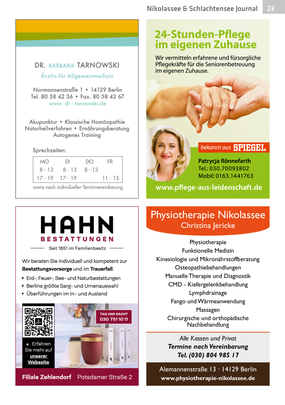 Nikolassee & Schlachtensee Journal  MO  DI  8 - 13  8 - 13  17 - 19  17 - 19  DO  FR  8 - 13 11 - 15  sowie nach individueller Terminvereinbarung  Physiotherapie Nikolassee Christina Jericke  Physiotherapie Funktionelle Medizin Kinesiologie und Mikronährstoffberatung Osteopathiebehandlungen Manuelle Therapie und Diagnostik CMD - Kiefergelenkbehandlung Lymphdrainage Fango und Wärmeanwendung Massagen Chirurgische und orthopädische Nachbehandlung  Alle Kassen und Privat Termine nach Vereinbarung Tel. (030) 804 985 17 Alemannenstraße 13 · 14129 Berlin www.physiotherapie-nikolassee.de  23