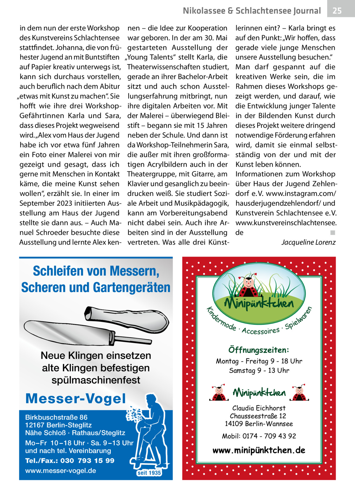 Nikolassee & Schlachtensee Journal in dem nun der erste Workshop des Kunstvereins Schlachtensee stattfindet. Johanna, die von frühester Jugend an mit Buntstiften auf Papier kreativ unterwegs ist, kann sich durchaus vorstellen, auch beruflich nach dem Abitur „etwas mit Kunst zu machen“. Sie hofft wie ihre drei WorkshopGefährtinnen Karla und Sara, dass dieses Projekt wegweisend wird. „Alex vom Haus der Jugend habe ich vor etwa fünf Jahren ein Foto einer Malerei von mir gezeigt und gesagt, dass ich gerne mit Menschen in Kontakt käme, die meine Kunst sehen wollen“, erzählt sie. In einer im September 2023 initiierten Ausstellung am Haus der Jugend stellte sie dann aus. – Auch Manuel Schroeder besuchte diese Ausstellung und lernte Alex ken nen – die Idee zur Kooperation war geboren. In der am 30. Mai gestarteten Ausstellung der „Young Talents“ stellt Karla, die Theaterwissenschaften studiert, gerade an ihrer Bachelor-Arbeit sitzt und auch schon Ausstellungserfahrung mitbringt, nun ihre digitalen Arbeiten vor. Mit der Malerei – überwiegend Bleistift – begann sie mit 15 Jahren neben der Schule. Und dann ist da Workshop-Teilnehmerin Sara, die außer mit ihren großformatigen Acrylbildern auch in der Theatergruppe, mit Gitarre, am Klavier und gesanglich zu beeindrucken weiß. Sie studiert Soziale Arbeit und Musikpädagogik, kann am Vorbereitungsabend nicht dabei sein. Auch ihre Arbeiten sind in der Ausstellung vertreten. Was alle drei Künst lerinnen eint? – Karla bringt es auf den Punkt: „Wir hoffen, dass gerade viele junge Menschen unsere Ausstellung besuchen.“ Man darf gespannt auf die kreativen Werke sein, die im Rahmen dieses Workshops gezeigt werden, und darauf, wie die Entwicklung junger Talente in der Bildenden Kunst durch dieses Projekt weitere dringend notwendige Förderung erfahren wird, damit sie einmal selbstständig von der und mit der Kunst leben können. Informationen zum Workshop über Haus der Jugend Zehlendorf e. V. www.instagram.com/ hausderjugendzehlendorf/ und Kunstverein Schlachtensee e. V. www.kunstvereinschlachtensee. de ◾ Jacqueline Lorenz  d Kin  ar en  Schleifen von Messern, Scheren und Gartengeräten er lw mo pie de · Accessoires · S  Neue Klingen einsetzen alte Klingen befestigen spülmaschinenfest  Messer-Vogel Birkbuschstraße 86 12167 Berlin-Steglitz Nähe Schloß · Rathaus/Steglitz Mo – Fr 10 – 18 Uhr · Sa. 9 – 13 Uhr und nach tel. Vereinbarung Tel./Fax.: 030 793 15 99 www.messer-vogel.de seit 1935  25  Öffnungszeiten: Montag - Freitag 9 - 18 Uhr Samstag 9 - 13 Uhr  Claudia Eichhorst Chausseestraße 12 14109 Berlin-Wannsee Mobil: 0174 - 709 43 92  www.minipünktchen.de