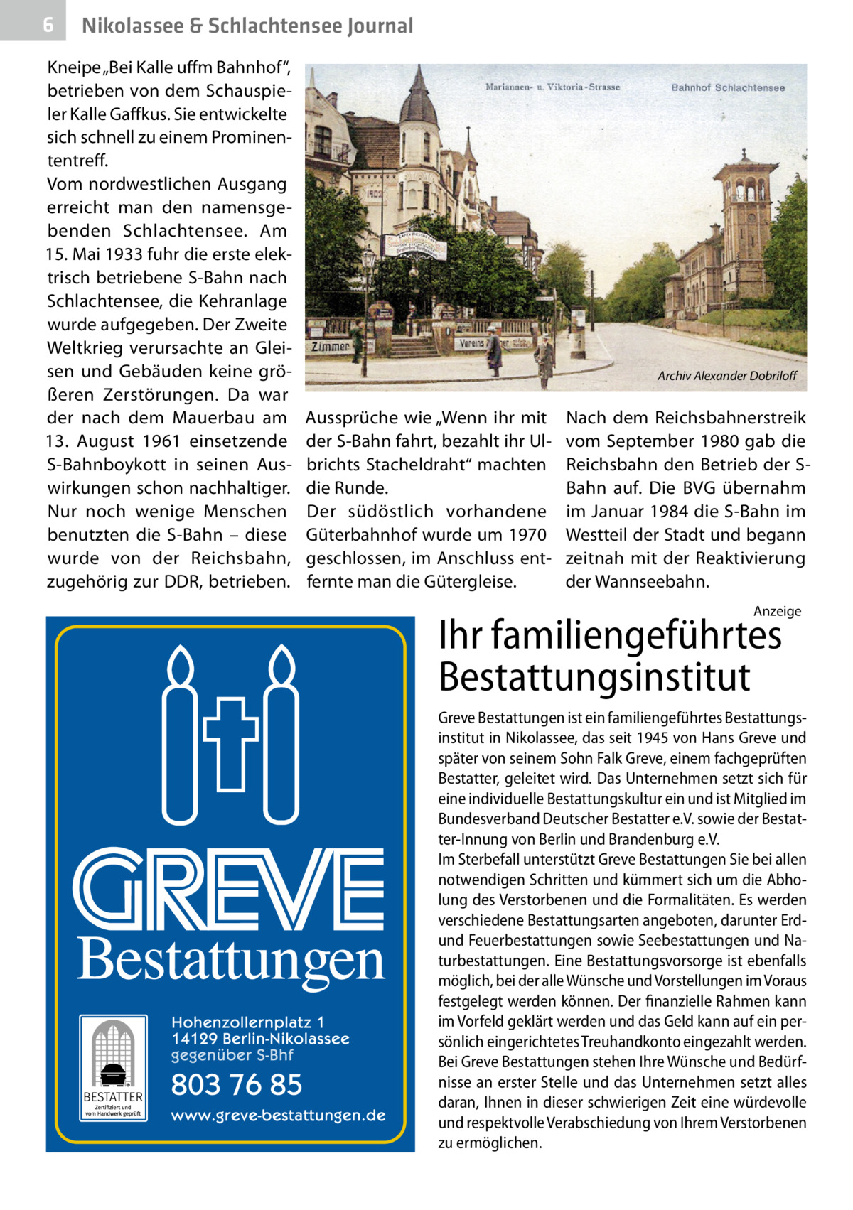 6  Nikolassee & Schlachtensee Journal  Kneipe „Bei Kalle uffm Bahnhof“, betrieben von dem Schauspieler Kalle Gaffkus. Sie entwickelte sich schnell zu einem Prominententreff. Vom nordwestlichen Ausgang erreicht man den namensgebenden Schlachtensee. Am 15. Mai 1933 fuhr die erste elektrisch betriebene S-Bahn nach Schlachtensee, die Kehranlage wurde aufgegeben. Der Zweite Weltkrieg verursachte an Gleisen und Gebäuden keine größeren Zerstörungen. Da war der nach dem Mauerbau am 13.  August 1961 einsetzende S-Bahnboykott in seinen Auswirkungen schon nachhaltiger. Nur noch wenige Menschen benutzten die S-Bahn – diese wurde von der Reichsbahn, zugehörig zur DDR, betrieben.  �  Aussprüche wie „Wenn ihr mit der S-Bahn fahrt, bezahlt ihr Ulbrichts Stacheldraht“ machten die Runde. Der südöstlich vorhandene Güterbahnhof wurde um 1970 geschlossen, im Anschluss entfernte man die Gütergleise.  Archiv Alexander Dobriloff  Nach dem Reichsbahnerstreik vom September 1980 gab die Reichsbahn den Betrieb der SBahn auf. Die BVG übernahm im Januar 1984 die S-Bahn im Westteil der Stadt und begann zeitnah mit der Reaktivierung der Wannseebahn. Anzeige  Ihr familiengeführtes Bestattungsinstitut  Greve Bestattungen ist ein familiengeführtes Bestattungsinstitut in Nikolassee, das seit 1945 von Hans Greve und später von seinem Sohn Falk Greve, einem fachgeprüften Bestatter, geleitet wird. Das Unternehmen setzt sich für eine individuelle Bestattungskultur ein und ist Mitglied im Bundesverband Deutscher Bestatter e.V. sowie der Bestatter-Innung von Berlin und Brandenburg e.V. Im Sterbefall unterstützt Greve Bestattungen Sie bei allen notwendigen Schritten und kümmert sich um die Abholung des Verstorbenen und die Formalitäten. Es werden verschiedene Bestattungsarten angeboten, darunter Erdund Feuerbestattungen sowie Seebestattungen und Naturbestattungen. Eine Bestattungsvorsorge ist ebenfalls möglich, bei der alle Wünsche und Vorstellungen im Voraus festgelegt werden können. Der finanzielle Rahmen kann im Vorfeld geklärt werden und das Geld kann auf ein persönlich eingerichtetes Treuhandkonto eingezahlt werden. Bei Greve Bestattungen stehen Ihre Wünsche und Bedürfnisse an erster Stelle und das Unternehmen setzt alles daran, Ihnen in dieser schwierigen Zeit eine würdevolle und respektvolle Verabschiedung von Ihrem Verstorbenen zu ermöglichen.