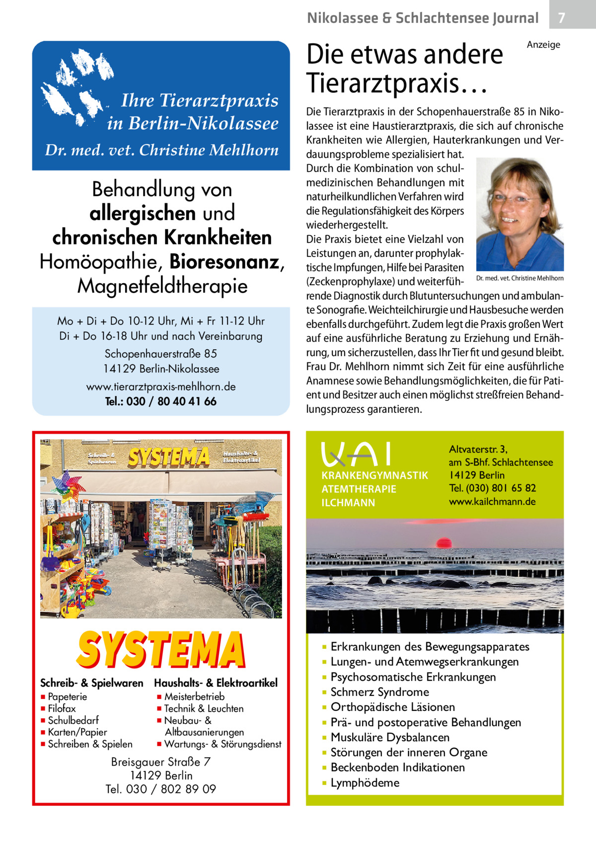 Nikolassee & Schlachtensee Journal  Ihre Tierarztpraxis in Berlin-Nikolassee Dr. med. vet. Christine Mehlhorn  Behandlung von allergischen und chronischen Krankheiten Homöopathie, Bioresonanz, Magnetfeldtherapie Mo + Di + Do 10-12 Uhr, Mi + Fr 11-12 Uhr Di + Do 16-18 Uhr und nach Vereinbarung Schopenhauerstraße 85 14129 Berlin-Nikolassee www.tierarztpraxis-mehlhorn.de Tel.: 030 / 80 40 41 66  Die etwas andere Tierarztpraxis…  Schreib- & Spielwaren ▪ Papeterie ▪ Filofax ▪ Schulbedarf ▪ Karten/Papier ▪ Schreiben & Spielen  Haushalts- & Elektroartikel  ▪ Meisterbetrieb ▪ Technik & Leuchten ▪ Neubau- & Altbausanierungen ▪ Wartungs- & Störungsdienst  Breisgauer Straße 7 14129 Berlin Tel. 030 / 802 89 09  Anzeige  Die Tierarztpraxis in der Schopenhauerstraße 85 in Nikolassee ist eine Haustierarztpraxis, die sich auf chronische Krankheiten wie Allergien, Hauterkrankungen und Verdauungsprobleme spezialisiert hat. Durch die Kombination von schulmedizinischen Behandlungen mit naturheilkundlichen Verfahren wird die Regulationsfähigkeit des Körpers wiederhergestellt. Die Praxis bietet eine Vielzahl von Leistungen an, darunter prophylaktische Impfungen, Hilfe bei Parasiten (Zeckenprophylaxe) und weiterfüh- Dr. med. vet. Christine Mehlhorn rende Diagnostik durch Blutuntersuchungen und ambulante Sonografie. Weichteilchirurgie und Hausbesuche werden ebenfalls durchgeführt. Zudem legt die Praxis großen Wert auf eine ausführliche Beratung zu Erziehung und Ernährung, um sicherzustellen, dass Ihr Tier fit und gesund bleibt. Frau Dr. Mehlhorn nimmt sich Zeit für eine ausführliche Anamnese sowie Behandlungsmöglichkeiten, die für Patient und Besitzer auch einen möglichst streßfreien Behandlungsprozess garantieren.  KRANKENGYMNASTIK ATEMTHERAPIE ILCHMANN  SYSTEMA  7  Altvaterstr. 3, am S-Bhf. Schlachtensee 14129 Berlin Tel. (030) 801 65 82 www.kailchmann.de  Erkrankungen des Bewegungsapparates Lungen- und Atemwegserkrankungen  Psychosomatische Erkrankungen  Schmerz Syndrome  Orthopädische Läsionen  Prä- und postoperative Behandlungen  Muskuläre Dysbalancen  Störungen der inneren Organe  Beckenboden Indikationen  Lymphödeme  