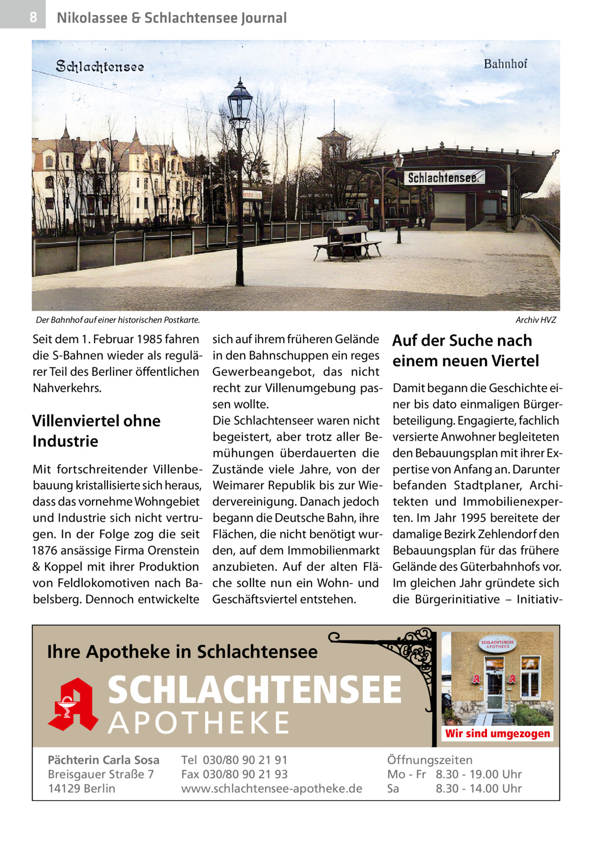 8  Nikolassee & Schlachtensee Journal  Der Bahnhof auf einer historischen Postkarte.  Seit dem 1. Februar 1985 fahren die S-Bahnen wieder als regulärer Teil des Berliner öffentlichen Nahverkehrs.  Villenviertel ohne Industrie Mit fortschreitender Villenbebauung kristallisierte sich heraus, dass das vornehme Wohngebiet und Industrie sich nicht vertrugen. In der Folge zog die seit 1876 ansässige Firma Orenstein & Koppel mit ihrer Produktion von Feldlokomotiven nach Babelsberg. Dennoch entwickelte  Archiv HVZ  sich auf ihrem früheren Gelände in den Bahnschuppen ein reges Gewerbeangebot, das nicht recht zur Villenumgebung passen wollte. Die Schlachtenseer waren nicht begeistert, aber trotz aller Bemühungen überdauerten die Zustände viele Jahre, von der Weimarer Republik bis zur Wiedervereinigung. Danach jedoch begann die Deutsche Bahn, ihre Flächen, die nicht benötigt wurden, auf dem Immobilienmarkt anzubieten. Auf der alten Fläche sollte nun ein Wohn- und Geschäftsviertel entstehen.  Auf der Suche nach einem neuen Viertel Damit begann die Geschichte einer bis dato einmaligen Bürgerbeteiligung. Engagierte, fachlich versierte Anwohner begleiteten den Bebauungsplan mit ihrer Expertise von Anfang an. Darunter befanden Stadtplaner, Architekten und Immobilienexperten. Im Jahr 1995 bereitete der damalige Bezirk Zehlendorf den Bebauungsplan für das frühere Gelände des Güterbahnhofs vor. Im gleichen Jahr gründete sich die Bürgerinitiative – Initiativ Ihre Apotheke in Schlachtensee  SCHLACHTENSEE APO THEKE Pächterin Carla Sosa Breisgauer Straße 7 14129 Berlin  Tel 030/80 90 21 91 Fax 030/80 90 21 93 www.schlachtensee-apotheke.de  Wir sind umgezogen  Öffnungszeiten Mo - Fr 8.30 - 19.00 Uhr Sa 8.30 - 14.00 Uhr