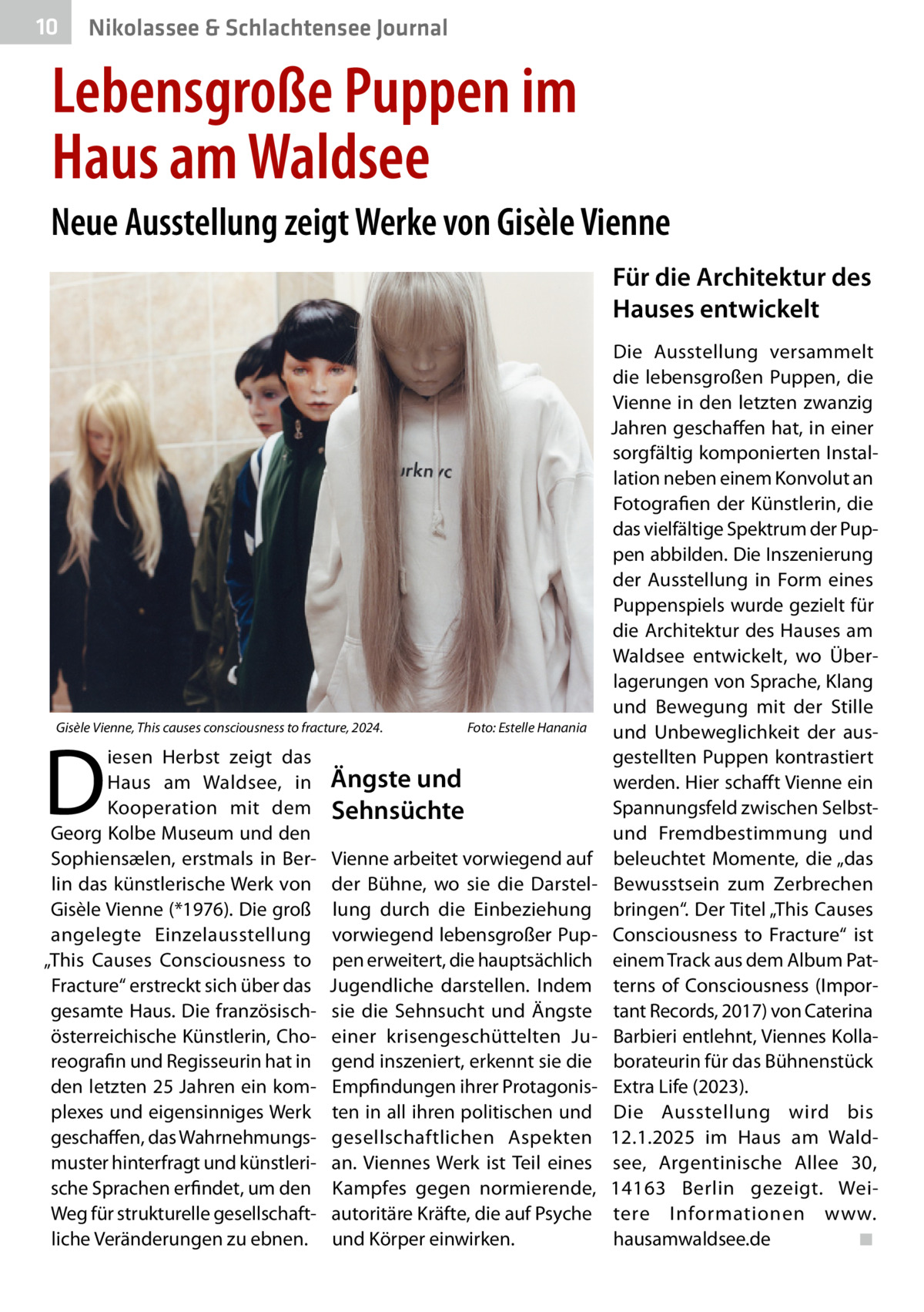 10  Nikolassee & Schlachtensee Journal  Lebensgroße Puppen im Haus am Waldsee Neue Ausstellung zeigt Werke von Gisèle Vienne Für die Architektur des Hauses entwickelt  Gisèle Vienne, This causes consciousness to fracture, 2024. �  D  iesen Herbst zeigt das Haus am Waldsee, in Kooperation mit dem Georg Kolbe Museum und den Sophiensælen, erstmals in Berlin das künstlerische Werk von Gisèle Vienne (*1976). Die groß angelegte Einzelausstellung „This Causes Consciousness to Fracture“ erstreckt sich über das gesamte Haus. Die französischösterreichische Künstlerin, Choreografin und Regisseurin hat in den letzten 25 Jahren ein komplexes und eigensinniges Werk geschaffen, das Wahrnehmungsmuster hinterfragt und künstlerische Sprachen erfindet, um den Weg für strukturelle gesellschaftliche Veränderungen zu ebnen.  Foto: Estelle Hanania  Ängste und Sehnsüchte Vienne arbeitet vorwiegend auf der Bühne, wo sie die Darstellung durch die Einbeziehung vorwiegend lebensgroßer Puppen erweitert, die hauptsächlich Jugendliche darstellen. Indem sie die Sehnsucht und Ängste einer krisengeschüttelten Jugend inszeniert, erkennt sie die Empfindungen ihrer Protagonisten in all ihren politischen und gesellschaftlichen Aspekten an. Viennes Werk ist Teil eines Kampfes gegen normierende, autoritäre Kräfte, die auf Psyche und Körper einwirken.  Die Ausstellung versammelt die lebensgroßen Puppen, die Vienne in den letzten zwanzig Jahren geschaffen hat, in einer sorgfältig komponierten Installation neben einem Konvolut an Fotografien der Künstlerin, die das vielfältige Spektrum der Puppen abbilden. Die Inszenierung der Ausstellung in Form eines Puppenspiels wurde gezielt für die Architektur des Hauses am Waldsee entwickelt, wo Überlagerungen von Sprache, Klang und Bewegung mit der Stille und Unbeweglichkeit der ausgestellten Puppen kontrastiert werden. Hier schafft Vienne ein Spannungsfeld zwischen Selbstund Fremdbestimmung und beleuchtet Momente, die „das Bewusstsein zum Zerbrechen bringen“. Der Titel „This Causes Consciousness to Fracture“ ist einem Track aus dem Album Patterns of Consciousness (Important Records, 2017) von Caterina Barbieri entlehnt, Viennes Kollaborateurin für das Bühnenstück Extra Life (2023). Die Ausstellung wird bis 12.1.2025 im Haus am Waldsee, Argentinische Allee  30, 14163  Berlin gezeigt. Weitere Informationen www. hausamwaldsee.de� ◾