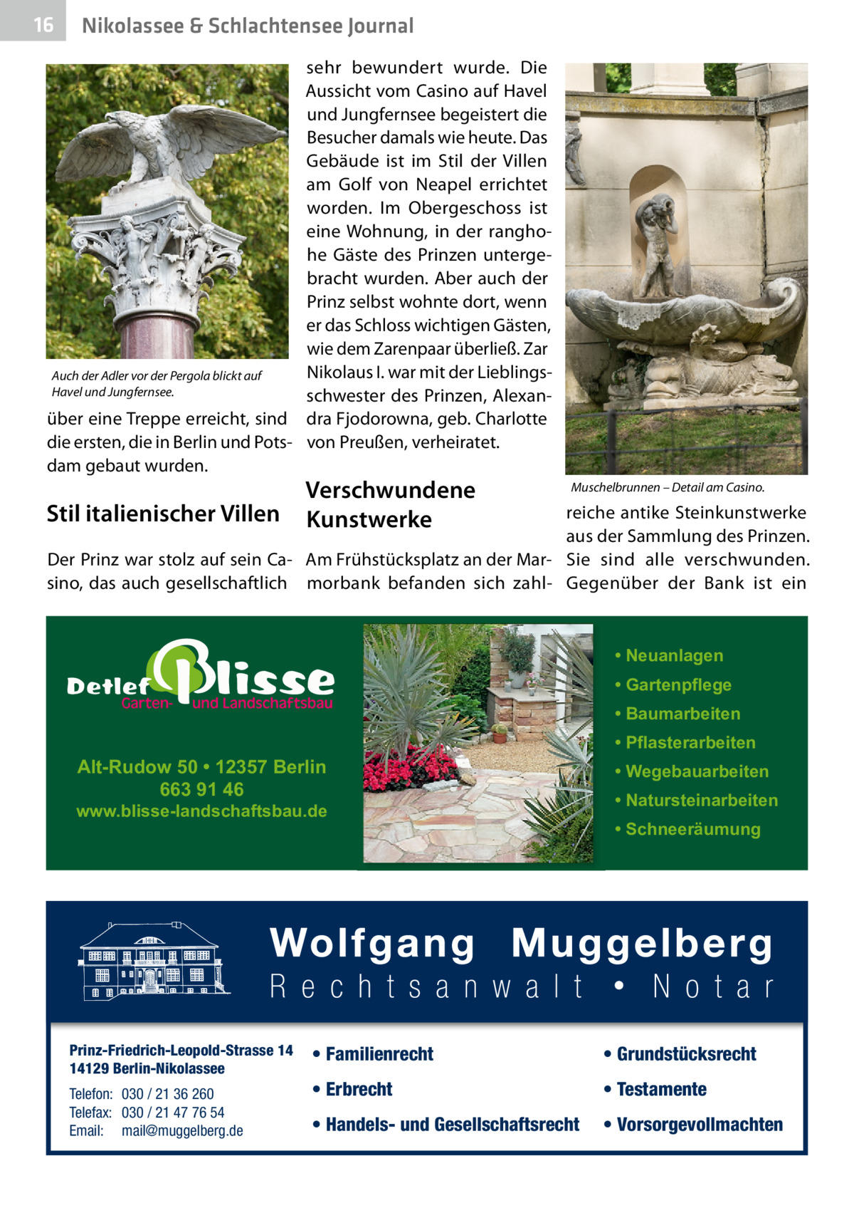 16  Nikolassee & Schlachtensee Journal  sehr bewundert wurde. Die Aussicht vom Casino auf Havel und Jungfernsee begeistert die Besucher damals wie heute. Das Gebäude ist im Stil der Villen am Golf von Neapel errichtet worden. Im Obergeschoss ist eine Wohnung, in der ranghohe Gäste des Prinzen untergebracht wurden. Aber auch der Prinz selbst wohnte dort, wenn er das Schloss wichtigen Gästen, wie dem Zarenpaar überließ. Zar Nikolaus I. war mit der LieblingsAuch der Adler vor der Pergola blickt auf Havel und Jungfernsee. schwester des Prinzen, Alexanüber eine Treppe erreicht, sind dra Fjodorowna, geb. Charlotte die ersten, die in Berlin und Pots- von Preußen, verheiratet. dam gebaut wurden.  Stil italienischer Villen  Verschwundene Kunstwerke  Muschelbrunnen – Detail am Casino.  reiche antike Steinkunstwerke aus der Sammlung des Prinzen. Der Prinz war stolz auf sein Ca- Am Frühstücksplatz an der Mar- Sie sind alle verschwunden. sino, das auch gesellschaftlich morbank befanden sich zahl- Gegenüber der Bank ist ein  • Neuanlagen • Gartenpflege • Baumarbeiten  Alt-Rudow 50 • 12357 Berlin 663 91 46  www.blisse-landschaftsbau.de  Prinz-Friedrich-Leopold-Strasse 14 14129 Berlin-Nikolassee Telefon: 030 / 21 36 260 Telefax: 030 / 21 47 76 54 Email: mail@muggelberg.de  • Pflasterarbeiten • Wegebauarbeiten • Natursteinarbeiten • Schneeräumung  • Familienrecht  • Grundstücksrecht  • Erbrecht  • Testamente  • Handels- und Gesellschaftsrecht  • Vorsorgevollmachten